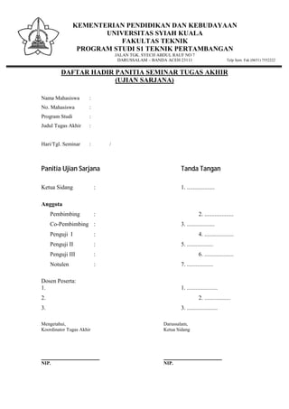 KEMENTERIAN PENDIDIKAN DAN KEBUDAYAAN
UNIVERSITAS SYIAH KUALA
FAKULTAS TEKNIK
PROGRAM STUDI S1 TEKNIK PERTAMBANGAN
JALAN TGK. SYECH ABDUL RAUF NO 7
DARUSSALAM – BANDA ACEH 23111 Telp Sent. Fak (0651) 7552222
DAFTAR HADIR PANITIA SEMINAR TUGAS AKHIR
(UJIAN SARJANA)
Nama Mahasiswa :
No. Mahasiswa :
Program Studi :
Judul Tugas Akhir :
Hari/Tgl. Seminar : /
Panitia Ujian Sarjana Tanda Tangan
Ketua Sidang : 1. ...................
Anggota
Pembimbing : 2. ....................
Co-Pembimbing : 3. ...................
Penguji I : 4. ....................
Penguji II : 5. ..................
Penguji III : 6. ....................
Notulen : 7. ..................
Dosen Peserta:
1. 1. .....................
2. 2. ..................
3. 3. .....................
Mengetahui, Darussalam,
Koordinator Tugas Akhir Ketua Sidang
________________________ ________________________
NIP. NIP.
 