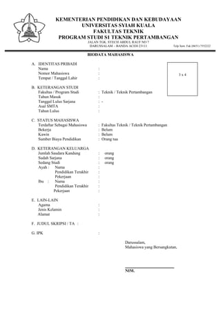 KEMENTERIAN PENDIDIKAN DAN KEBUDAYAAN
UNIVERSITAS SYIAH KUALA
FAKULTAS TEKNIK
PROGRAM STUDI S1 TEKNIK PERTAMBANGAN
JALAN TGK. SYECH ABDUL RAUF NO 7
DARUSSALAM – BANDA ACEH 23111 Telp Sent. Fak (0651) 7552222
BIODATA MAHASISWA
A. IDENTITAS PRIBADI
Nama :
Nomor Mahasiswa :
Tempat / Tanggal Lahir :
B. KETERANGAN STUDI
Fakultas / Program Studi : Teknik / Teknik Pertambangan
Tahun Masuk :
Tanggal Lulus Sarjana : -
Asal SMTA :
Tahun Lulus :
C. STATUS MAHASISWA
Terdaftar Sebagai Mahasiswa : Fakultas Teknik / Teknik Pertambangan
Bekerja : Belum
Kawin : Belum
Sumber Biaya Pendidikan : Orang tua
D. KETERANGAN KELUARGA
Jumlah Saudara Kandung : orang
Sudah Sarjana : orang
Sedang Studi : orang
Ayah : Nama :
Pendidikan Terakhir :
Pekerjaan :
Ibu : Nama :
Pendidikan Terakhir :
Pekerjaan :
E. LAIN-LAIN
Agama :
Jenis Kelamin :
Alamat :
F. JUDUL SKRIPSI / TA :
G. IPK :
Darussalam,
Mahasiswa yang Bersangkutan,
________________________
NIM.
3 x 4
 