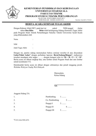 KEMENTERIAN PENDIDIKAN DAN KEBUDAYAAN
UNIVERSITAS SYIAH KUALA
FAKULTAS TEKNIK
PROGRAM STUDI S1 TEKNIK PERTAMBANGAN
JALAN TGK. SYECH ABDUL RAUF NO 7
DARUSSALAM – BANDA ACEH 23111 Telp Sent. Fak (0651) 7552222
BERITA ACARA SEMINAR TUGAS AKHIR
Dengan Rahmat Allah SWT, pada hari ini pukul WIB tanggal , bulan
tahun Dua Ribu Belas telah berlangsung Sidang (Seminar) Tugas Akhir
pada Program Studi Teknik Pertambangan Fakultas Teknik Universitas Syiah Kuala
yang dilaksanakan oleh
Nama :
NIM :
Judul Tugas Akhir :
Dengan ini, panitia sidang memutuskan bahwa seminar tersebut di atas dinyatakan
Lulus/Tidak Lulus* dengan perbaikan laporan: Berat/Sedang/Ringan*, mahasiswa
tersebut mendapat nilai angka ..…......dengan katagori nilai A / B+ / B / C+ / C / D*.
Berita acara ini dibuat rangkap dua, satu lembar untuk Program Studi dan satu lembar
untuk koordinator TA.
Demikianlah berita acara ini dibuat dengan sebenarnya dan penuh tanggung jawab.
Wallahu Waliyyut Taufiq Wal-Hidayah.
Darussalam,
Ketua Sidang
________________________
NIP.
Anggota Sidang TA:
1. Pembimbing 1. ........
2. Co. Pembimbing 2. ........
3. Penguji I 3. ........
4. Penguji II 4. ........
5. Penguji III 5. .........
*Coret yang tidak perlu
 