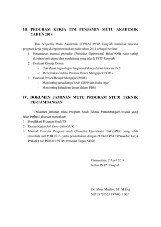 III. PROGRAM KERJA TIM PENJAMIN MUTU AKADEMIK
TAHUN 2014
Tim Penjamin Mutu Akademik (TPMA) PSTP Unsyiah memiliki rencana
program kerja yang diimplementasikan pada tahun 2014 sebagai berikut:
1. Penyusunan manual prosedur (Prosedur Operational Baku/POB) pada setiap
aktivitas/unit utama dan pendukung yang ada di PSTP Unsyiah
2. Evaluasi Kinerja Dosen
- Ekivalensi tugas-tugas fungsional dosen dalam takaran SKS
- Menentukan Indeks Prestasi Dosen Mengajar (IPDM)
3. Evaluasi Proses Belajar Mengajar (PBM)
- Monitoring tersedianya SAP, GBPP dan Buku Ajar
- Monitoring kehadiran dosen dalam PBM
IV. DOKUMEN JAMINAN MUTU PROGRAM STUDI TEKNIK
PERTAMBANGAN
Dokumen jaminan mutu Program Studi Teknik PertambanganUnsyiah yang
telah berhasil disusun mencakup:
1. Spesifikasi Program Studi/PS
2. Uraian Kerja (Job Description)/UK
3. Manual Prosedur Program studi (Prosedur Operational Baku)/POB yang telah
ditambah dari POB 2013, yaitu penambahan dengan POB-03 PSTP (Prosedur Kerja
Praktek) dan POB-04 PSTP (Prosedur Tugas Akhir)
Darussalam, 2 April 2014
Ketua PSTP Unsyiah
Dr. Abrar Muslim, ST. M.Eng.
NIP 19720525 199903 1 002
 
