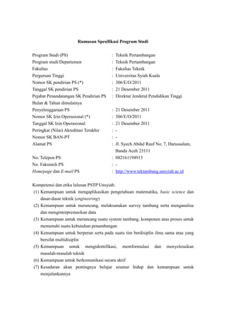 Rumusan Spesifikasi Program Studi
Program Studi (PS) : Teknik Pertambangan
Program studi/Departemen : Teknik Pertambangan
Fakultas : Fakultas Teknik
Perguruan Tinggi : Universitas Syiah Kuala
Nomor SK pendirian PS (*) : 306/E/O/2011
Tanggal SK pendirian PS : 21 Desember 2011
Pejabat Penandatangan SK Pendirian PS : Direktur Jenderal Pendidikan Tinggi
Bulan & Tahun dimulainya
Penyelenggaraan PS : 21 Desember 2011
Nomor SK Izin Operasional (*) : 306/E/O/2011
Tanggal SK Izin Operasional : 21 Desember 2011
Peringkat (Nilai) Akreditasi Terakhir : -
Nomor SK BAN-PT : -
Alamat PS : Jl. Syech Abdul Rauf No. 7, Darussalam,
Banda Aceh 23111
No. Telepon PS : 082161194913
No. Faksimili PS : -
Homepage dan E-mail PS : http://www.tektambang.unsyiah.ac.id
Kompetensi dan etika lulusan PSTP Unsyiah:
(1) Kemampuan untuk mengaplikasikan pengetahuan matematika, basic science dan
dasar-dasar teknik (engineering)
(2) Kemampuan untuk merancang, melaksanakan survey tambang serta menganalisa
dan menginterprestasikan data
(3) Kemampuan untuk merancang suatu system tambang, komponen atau proses untuk
memenuhi suatu kebutuhan penambangan
(4) Kemampuan untuk berperan serta pada suatu tim berdisiplin ilmu sama atau yang
bersifat multidisiplin
(5) Kemampuan untuk mengidentifikasi, memformulasi dan menyelesaikan
masalah-masalah teknik
(6) Kemampuan untuk berkomunikasi secara aktif
(7) Kesadaran akan pentingnya belajar seumur hidup dan kemampuan untuk
menjalankannya
 
