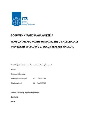 DOKUMEN KERANGKA ACUAN KERJA
PEMBUATAN APLIKASI INFORMASI GIZI IBU HAMIL DALAM
MENGATASI MASALAH GIZI BURUK BERBASIS ANDROID
Final Project Manajemen Perencanaan Perangkat Lunak
Kelas : E
Anggota Kelompok :
Bintang Nuralamsyah 05111740000002
Tria Nur Aisyah 05111740000092
Institut Teknologi Sepuluh Nopember
Surabaya
2019
 