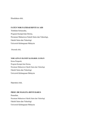 Disediakan oleh,
FATEN NOR FATIHAH BINTI SA’AID
Timbalan Setiausaha,
Program Kumpul dan Derma,
Persatuan Mahasiswa Fakulti Sains dan Teknologi,
Fakulti Sains dan Teknologi
Universiti Kebangsaan Malaysia
Disemak oleh,
NOR AZWAN HANIFF KAMAROL ZAMAN
Ketua Pengarah,
Program Kumpul dan Derma,
Persatuan Mahasiswa Fakulti Sains dan Teknologi
Fakulti Sains dan Teknologi
Universiti Kebangsaan Malaysia
Diperakui oleh,
PROF. DR MASLINA BINTI DARUS
Penasihat,
Persatuan Mahasiswa Fakulti Sains dan Teknologi
Fakulti Sains dan Teknologi
Universiti Kebangsaan Malaysia
 