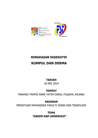 RINGKASAN EKSEKUTIF
KUMPUL DAN DERMA
TARIKH
10 MEI 2014
TEMPAT
MAAHAD TAHFIZ ANAK YATIM DARUL FUQAHA, KAJANG
ANJURAN
PERSATUAN MAHASISWA FAKULTI SAINS DAN TEKNOLOGI
TEMA
“GREEN AND GENEROUS”
 
