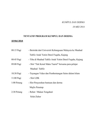 KUMPUL DAN DERMA
10 MEI 2014
TENTATIF PROGRAM KUMPUL DAN DERMA
10 Mei 2014
08:15 Pagi - Bertolak dari Universiti Kebangsaan Malaysia ke Maahad
Tahfiz Anak Yatim Darul Fuqaha, Kajang
08:45 Pagi - Tiba di Maahad Tahfiz Anak Yatim Darul Fuqaha, Kajang
09:00 Pagi - Slot “Tak Kenal Maka Taaruf” bersama para pelajar
Maahad Tahfiz
10:30 Pagi - Tayangan Video dan Pembentangan Sains dalam Islam
11:00 Pagi - Slot LDK
1:00 Petang - Slot Penyerahan bantuan dan derma
Majlis Penutup
2:30 Petang - Rehat / Makan Tengahari
Solat Zuhur
 