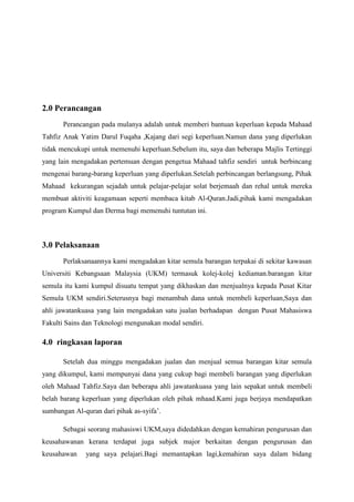 2.0 Perancangan
Perancangan pada mulanya adalah untuk memberi bantuan keperluan kepada Mahaad
Tahfiz Anak Yatim Darul Fuqaha ,Kajang dari segi keperluan.Namun dana yang diperlukan
tidak mencukupi untuk memenuhi keperluan.Sebelum itu, saya dan beberapa Majlis Tertinggi
yang lain mengadakan pertemuan dengan pengetua Mahaad tahfiz sendiri untuk berbincang
mengenai barang-barang keperluan yang diperlukan.Setelah perbincangan berlangsung, Pihak
Mahaad kekurangan sejadah untuk pelajar-pelajar solat berjemaah dan rehal untuk mereka
membuat aktiviti keagamaan seperti membaca kitab Al-Quran.Jadi,pihak kami mengadakan
program Kumpul dan Derma bagi memenuhi tuntutan ini.
3.0 Pelaksanaan
Perlaksanaannya kami mengadakan kitar semula barangan terpakai di sekitar kawasan
Universiti Kebangsaan Malaysia (UKM) termasuk kolej-kolej kediaman.barangan kitar
semula itu kami kumpul disuatu tempat yang dikhaskan dan menjualnya kepada Pusat Kitar
Semula UKM sendiri.Seterusnya bagi menambah dana untuk membeli keperluan,Saya dan
ahli jawatankuasa yang lain mengadakan satu jualan berhadapan dengan Pusat Mahasiswa
Fakulti Sains dan Teknologi mengunakan modal sendiri.
4.0 ringkasan laporan
Setelah dua minggu mengadakan jualan dan menjual semua barangan kitar semula
yang dikumpul, kami mempunyai dana yang cukup bagi membeli barangan yang diperlukan
oleh Mahaad Tahfiz.Saya dan beberapa ahli jawatankuasa yang lain sepakat untuk membeli
belah barang keperluan yang diperlukan oleh pihak mhaad.Kami juga berjaya mendapatkan
sumbangan Al-quran dari pihak as-syifa’.
Sebagai seorang mahasiswi UKM,saya didedahkan dengan kemahiran pengurusan dan
keusahawanan kerana terdapat juga subjek major berkaitan dengan pengurusan dan
keusahawan yang saya pelajari.Bagi memantapkan lagi,kemahiran saya dalam bidang
 