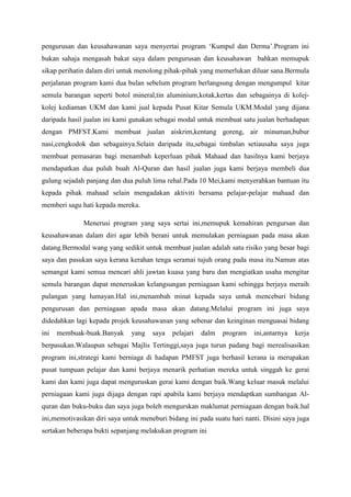 pengurusan dan keusahawanan saya menyertai program ‘Kumpul dan Derma’.Program ini
bukan sahaja mengasah bakat saya dalam pengurusan dan keusahawan bahkan memupuk
sikap perihatin dalam diri untuk menolong pihak-pihak yang memerlukan diluar sana.Bermula
perjalanan program kami dua bulan sebelum program berlangsung dengan mengumpul kitar
semula barangan seperti botol mineral,tin aluminium,kotak,kertas dan sebagainya di kolej-
kolej kediaman UKM dan kami jual kepada Pusat Kitar Semula UKM.Modal yang dijana
daripada hasil jualan ini kami gunakan sebagai modal untuk membuat satu jualan berhadapan
dengan PMFST.Kami membuat jualan aiskrim,kentang goreng, air minuman,bubur
nasi,cengkodok dan sebagainya.Selain daripada itu,sebagai timbalan setiausaha saya juga
membuat pemasaran bagi menambah keperluan pihak Mahaad dan hasilnya kami berjaya
mendapatkan dua puluh buah Al-Quran dan hasil jualan juga kami berjaya membeli dua
gulung sejadah panjang dan dua puluh lima rehal.Pada 10 Mei,kami menyerahkan bantuan itu
kepada pihak mahaad selain mengadakan aktiviti bersama pelajar-pelajar mahaad dan
memberi sagu hati kepada mereka.
Menerusi program yang saya sertai ini,memupuk kemahiran pengursan dan
keusahawanan dalam diri agar lebih berani untuk memulakan perniagaan pada masa akan
datang.Bermodal wang yang sedikit untuk membuat jualan adalah satu risiko yang besar bagi
saya dan pasukan saya kerana kerahan tenga seramai tujuh orang pada masa itu.Namun atas
semangat kami semua mencari ahli jawtan kuasa yang baru dan mengiatkan usaha mengitar
semula barangan dapat meneruskan kelangsungan perniagaan kami sehingga berjaya meraih
pulangan yang lumayan.Hal ini,menambah minat kepada saya untuk menceburi bidang
pengurusan dan perniagaan apada masa akan datang.Melalui program ini juga saya
didedahkan lagi kepada projek keusahawanan yang sebenar dan keinginan menguasai bidang
ini membuak-buak.Banyak yang saya pelajari dalm program ini,antarnya kerja
berpasukan.Walaupun sebagai Majlis Tertinggi,saya juga turun padang bagi merealisasikan
program ini,strategi kami berniaga di hadapan PMFST juga berhasil kerana ia merupakan
pusat tumpuan pelajar dan kami berjaya menarik perhatian mereka untuk singgah ke gerai
kami dan kami juga dapat menguruskan gerai kami dengan baik.Wang keluar masuk melalui
perniagaan kami juga dijaga dengan rapi apabila kami berjaya mendaptkan sumbangan Al-
quran dan buku-buku dan saya juga boleh mengurskan maklumat perniagaan dengan baik.hal
ini,memotivasikan diri saya untuk meneburi bidang ini pada suatu hari nanti. Disini saya juga
sertakan beberapa bukti sepanjang melakukan program ini
 