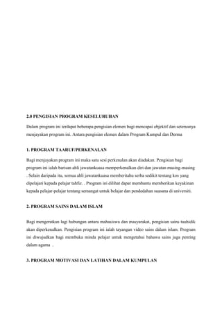 2.0 PENGISIAN PROGRAM KESELURUHAN
Dalam program ini terdapat beberapa pengisian elemen bagi mencapai objektif dan seterusnya
menjayakan program ini. Antara pengisian elemen dalam Program Kumpul dan Derma
1. PROGRAM TAARUF/PERKENALAN
Bagi menjayakan program ini maka satu sesi perkenalan akan diadakan. Pengisian bagi
program ini ialah barisan ahli jawatankuasa memperkenalkan diri dan jawatan masing-masing
. Selain daripada itu, semua ahli jawatankuasa memberitahu serba sedikit tentang kos yang
dipelajari kepada pelajar tahfiz. . Program ini dilihat dapat membantu memberikan keyakinan
kepada pelajar-pelajar tentang semangat untuk belajar dan pendedahan suasana di universiti.
2. PROGRAM SAINS DALAM ISLAM
Bagi mengeratkan lagi hubungan antara mahasiswa dan masyarakat, pengisian sains tauhidik
akan diperkenalkan. Pengisian program ini ialah tayangan video sains dalam islam. Program
ini diwujudkan bagi membuka minda pelajar untuk mengetahui bahawa sains juga penting
dalam agama .
3. PROGRAM MOTIVASI DAN LATIHAN DALAM KUMPULAN
 