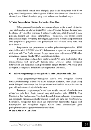 36Manual Mutu SPMI-UHO, 2014
Pelaksanaan standar mutu mengacu pada siklus manajemen mutu-UHO
yang diawali dengan satu siklus kegiatan SPMI dalam waktu satu tahun kalender
akademik dan diikuti oleh siklus yang sama pada tahun-tahun berikutnya.
3. Tahap Pengendalian Standar Universitas Halu Oleo
Tahap pengendalian standar merupakan tahapan ketika seluruh isi standar
yang dilaksanakan di seluruh tingkat Universitas, Fakultas, Program Pascasarjana,
Lembaga, UPT dan Biro termasuk di dalamnya seluruh pejabat struktural, tenaga
pendidik (dosen) dan tenaga kependidikan, mahasiswa, dan alumni dalam
melaksanakan tugas, wewenang dan tanggung-jawabnya, memerlukan pemantauan
atau pengawasan, pengecekan atau pemeriksaan dan evaluasi secara rutin dan
terus-menerus.
Pengawasan dan pemantauan terhadap pelaksanaan/pemenuhan SPMI
dikendalikan oleh LJMMEP dan SPI. Pelaksanaan pengawasan dan pemantauan
dilakukan oleh Tim Audit Internal, dengan tujuan agar pelaksanaan SPMI tidak
menyimpang dengan Standar SPMI yang telah ditetapkan.
Evaluasi atau penilaian hasil implementasi SPMI yang dilaksanakan oleh
masing-masing unit kerja/UJM bersama-sama LJMMEP untuk mengukur
ketercapaian dan kesesuaian hasil pelaksanaan dengan Standar SPMI yang telah
ditetapkan. Selanjutnya, dilaporkan kepada pimpinan universitas.
4. Tahap Pengembangan/Peningkatan Standar Universitas Halu Oleo
Tahap pengembangan/peningkatan standar mutu merupakan tahapan
ketika pelaksanaannya dalam satu siklus kalender akademik, telah dikaji ulang
untuk ditingkatkan mutunya, dan ditetapkan standar mutu baru untuk dilaksanakan
pada siklus dan tahun akademik berikutnya.
Penentuan pengembangan/peningkatan standar mutu di tahun berikutnya
didasarkan pada hasil Audit Internal yang dilaksanakan oleh LJMMEP, Tim
Monitoring dan Evaluasi, dan Tim Audit Internal dengan melakukan pemeriksaan
dan mengaudit pelaksanaan standar mutu di seluruh unit kerja dan benchmarking.
Selanjutnya, melaporkan hasil audit, dan memberikan rekomendasi kepada unit
bersangkutan dan melaporkan kepada Rektor untuk ditindaklanjuti guna
peningkatan mutu dan penetapan standar mutu baru.
D. ISTILAH DAN DIFINISI
 