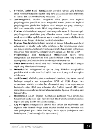38Manual Mutu SPMI-UHO, 2014
13. Formulir, Daftar Isian (Borang)adalah dokumen tertulis yang berfungsi
untuk mencatat/merekam kegiatan yang harus dilaksanakan untuk memenuhi
isi standar dan Standard Operating Procedure (SOP)
14. Monitoringadalah tindakan mengamati suatu proses atau kegiatan
penyelenggaraan pendidikan untuk mengetahui apakah proses atau kegiatan
penyelenggaraan pendidikan berjalan sesuai dengan apa yang seharusnya
dilaksanakan sesuai isi standar SPMI yang telah ditetapkan.
15. Evaluasi adalah tindahan mengecek atau mengaudit secara detil semua aspek
penyelenggaraan pendidikan yang dilakukan secara berkala dengan tujuan
untuk mencocokkan apakah semua aspek penyelenggaraan pendidikan telah
berjalan sesuai dengan isi standar yang telah ditetapkan.
16. Evaluasi Standaradalah tindakan menilai isi standar didasarkan pada hasil
pelaksanaan isi standar pada waktu sebelumnya dan perkembangan situasi
dan kondisi institusi, tuntutan kebutuhan pemangku kepentingan institusi dan
masyarakat pada umumnya, serta relevansinya dengan visi dan misi UHO.
17. Pengembangan atau Peningkatan Standaradalah upaya untuk
mengevaluasi dan memperbaiki mutu dari isi standar SPMI yang dilakukan
secara periodik berdasarkan siklus standar secara berkelanjutan.
18. Siklus Standaradalah durasi atau masa berlakunya standar SPMI dengan
aspek yang telah diatur di dalamnya
19. Dampakadalah menggambarkan apakah yang dilakukan menghasilkan
perubahan dari kondisi awal ke kondisi baru seperti yang telah ditetapkan
sebelumnya.
20. Audit Internal adalah kegiatan pemeriksaan kepatuhan yang secara internal
berfungsi mengukur dan mengevaluasi SPMI di UHO dengan cara
menyediakan analisis, penilaian dan rekomendasi yang berhubungan dengan
kegiatan-kegiatan SPMI yang dilakukan oleh Auditor Internal UHO untuk
memeriksa apakah seluruh standar telah dicapai atau dipenuhi oleh setiap unit
kerja di UHO.
21. Rekomendasi adalah tindakan memberikan perbaikan yang dirumuskan
berdasarkan hasil proses audit mutu internal. Hasil tersebut dikomunikasikan
kepada unit yang diaudit untuk ditindaklanjuti.
22. Kaji Ulangadalah menganalisis kembali hasil temuan dan rekomendasi dari
kegiatan audit internal sebagai dasar tindakan koreksi untuk perbaikan dan
atau peningkatan pada siklus berikutnya dalam upaya peningkatan mutu
berkelanjutan (Continuous Quality Improvement).
 