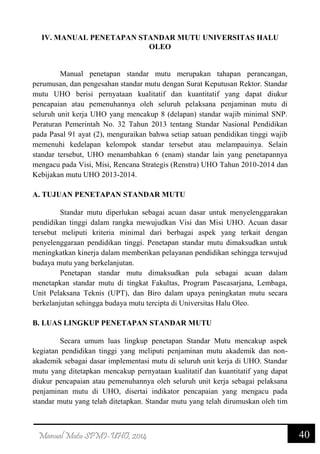 40Manual Mutu SPMI-UHO, 2014
IV. MANUAL PENETAPAN STANDAR MUTU UNIVERSITAS HALU
OLEO
Manual penetapan standar mutu merupakan tahapan perancangan,
perumusan, dan pengesahan standar mutu dengan Surat Keputusan Rektor. Standar
mutu UHO berisi pernyataan kualitatif dan kuantitatif yang dapat diukur
pencapaian atau pemenuhannya oleh seluruh pelaksana penjaminan mutu di
seluruh unit kerja UHO yang mencakup 8 (delapan) standar wajib minimal SNP.
Peraturan Pemerintah No. 32 Tahun 2013 tentang Standar Nasional Pendidikan
pada Pasal 91 ayat (2), menguraikan bahwa setiap satuan pendidikan tinggi wajib
memenuhi kedelapan kelompok standar tersebut atau melampauinya. Selain
standar tersebut, UHO menambahkan 6 (enam) standar lain yang penetapannya
mengacu pada Visi, Misi, Rencana Strategis (Renstra) UHO Tahun 2010-2014 dan
Kebijakan mutu UHO 2013-2014.
A. TUJUAN PENETAPAN STANDAR MUTU
Standar mutu diperlukan sebagai acuan dasar untuk menyelenggarakan
pendidikan tinggi dalam rangka mewujudkan Visi dan Misi UHO. Acuan dasar
tersebut meliputi kriteria minimal dari berbagai aspek yang terkait dengan
penyelenggaraan pendidikan tinggi. Penetapan standar mutu dimaksudkan untuk
meningkatkan kinerja dalam memberikan pelayanan pendidikan sehingga terwujud
budaya mutu yang berkelanjutan.
Penetapan standar mutu dimaksudkan pula sebagai acuan dalam
menetapkan standar mutu di tingkat Fakultas, Program Pascasarjana, Lembaga,
Unit Pelaksana Teknis (UPT), dan Biro dalam upaya peningkatan mutu secara
berkelanjutan sehingga budaya mutu tercipta di Universitas Halu Oleo.
B. LUAS LINGKUP PENETAPAN STANDAR MUTU
Secara umum luas lingkup penetapan Standar Mutu mencakup aspek
kegiatan pendidikan tinggi yang meliputi penjaminan mutu akademik dan non-
akademik sebagai dasar implementasi mutu di seluruh unit kerja di UHO. Standar
mutu yang ditetapkan mencakup pernyataan kualitatif dan kuantitatif yang dapat
diukur pencapaian atau pemenuhannya oleh seluruh unit kerja sebagai pelaksana
penjaminan mutu di UHO, disertai indikator pencapaian yang mengacu pada
standar mutu yang telah ditetapkan. Standar mutu yang telah dirumuskan oleh tim
 