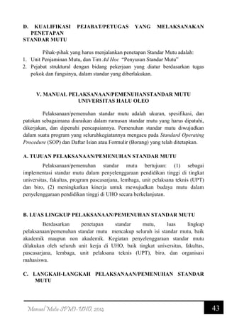43Manual Mutu SPMI-UHO, 2014
D. KUALIFIKASI PEJABAT/PETUGAS YANG MELAKSANAKAN
PENETAPAN
STANDAR MUTU
Pihak-pihak yang harus menjalankan penetapan Standar Mutu adalah:
1. Unit Penjaminan Mutu, dan Tim Ad Hoc “Penyusun Standar Mutu”
2. Pejabat struktural dengan bidang pekerjaan yang diatur berdasarkan tugas
pokok dan fungsinya, dalam standar yang diberlakukan.
V. MANUAL PELAKSANAAN/PEMENUHANSTANDAR MUTU
UNIVERSITAS HALU OLEO
Pelaksanaan/pemenuhan standar mutu adalah ukuran, spesifikasi, dan
patokan sebagaimana diuraikan dalam rumusan standar mutu yang harus dipatuhi,
dikerjakan, dan dipenuhi pencapaiannya. Pemenuhan standar mutu diwujudkan
dalam suatu program yang seluruhkegiatannya mengacu pada Standard Operating
Procedure (SOP) dan Daftar Isian atau Formulir (Borang) yang telah ditetapkan.
A. TUJUAN PELAKSANAAN/PEMENUHAN STANDAR MUTU
Pelaksanaan/pemenuhan standar mutu bertujuan: (1) sebagai
implementasi standar mutu dalam penyelenggaraan pendidikan tinggi di tingkat
universitas, fakultas, program pascasarjana, lembaga, unit pelaksana teknis (UPT)
dan biro, (2) meningkatkan kinerja untuk mewujudkan budaya mutu dalam
penyelenggaraan pendidikan tinggi di UHO secara berkelanjutan.
B. LUAS LINGKUP PELAKSANAAN/PEMENUHAN STANDAR MUTU
Berdasarkan penetapan standar mutu, luas lingkup
pelaksanaan/pemenuhan standar mutu mencakup seluruh isi standar mutu, baik
akademik maupun non akademik. Kegiatan penyelenggaraan standar mutu
dilakukan oleh seluruh unit kerja di UHO, baik tingkat universitas, fakultas,
pascasarjana, lembaga, unit pelaksana teknis (UPT), biro, dan organisasi
mahasiswa.
C. LANGKAH-LANGKAH PELAKSANAAN/PEMENUHAN STANDAR
MUTU
 