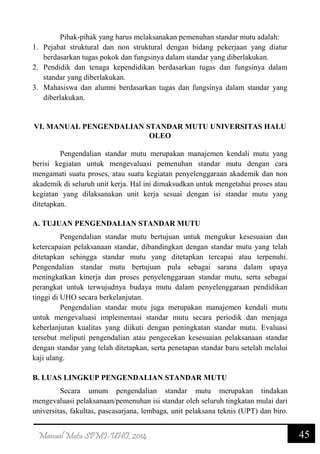 45Manual Mutu SPMI-UHO, 2014
Pihak-pihak yang harus melaksanakan pemenuhan standar mutu adalah:
1. Pejabat struktural dan non struktural dengan bidang pekerjaan yang diatur
berdasarkan tugas pokok dan fungsinya dalam standar yang diberlakukan.
2. Pendidik dan tenaga kependidikan berdasarkan tugas dan fungsinya dalam
standar yang diberlakukan.
3. Mahasiswa dan alumni berdasarkan tugas dan fungsinya dalam standar yang
diberlakukan.
VI. MANUAL PENGENDALIAN STANDAR MUTU UNIVERSITAS HALU
OLEO
Pengendalian standar mutu merupakan manajemen kendali mutu yang
berisi kegiatan untuk mengevaluasi pemenuhan standar mutu dengan cara
mengamati suatu proses, atau suatu kegiatan penyelenggaraan akademik dan non
akademik di seluruh unit kerja. Hal ini dimaksudkan untuk mengetahui proses atau
kegiatan yang dilaksanakan unit kerja sesuai dengan isi standar mutu yang
ditetapkan.
A. TUJUAN PENGENDALIAN STANDAR MUTU
Pengendalian standar mutu bertujuan untuk mengukur kesesuaian dan
ketercapaian pelaksanaan standar, dibandingkan dengan standar mutu yang telah
ditetapkan sehingga standar mutu yang ditetapkan tercapai atau terpenuhi.
Pengendalian standar mutu bertujuan pula sebagai sarana dalam upaya
meningkatkan kinerja dan proses penyelenggaraan standar mutu, serta sebagai
perangkat untuk terwujudnya budaya mutu dalam penyelenggaraan pendidikan
tinggi di UHO secara berkelanjutan.
Pengendalian standar mutu juga merupakan manajemen kendali mutu
untuk mengevaluasi implementasi standar mutu secara periodik dan menjaga
keberlanjutan kualitas yang diikuti dengan peningkatan standar mutu. Evaluasi
tersebut meliputi pengendalian atau pengecekan kesesuaian pelaksanaan standar
dengan standar yang telah ditetapkan, serta penetapan standar baru setelah melalui
kaji ulang.
B. LUAS LINGKUP PENGENDALIAN STANDAR MUTU
Secara umum pengendalian standar mutu merupakan tindakan
mengevaluasi pelaksanaan/pemenuhan isi standar oleh seluruh tingkatan mulai dari
universitas, fakultas, pascasarjana, lembaga, unit pelaksana teknis (UPT) dan biro.
 