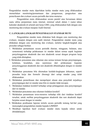 46Manual Mutu SPMI-UHO, 2014
Pengendalian standar mutu diperlukan ketika standar mutu yang dilaksanakan
memerlukan monitoring/pemantauan dan pengawasan, pengecekan atau
pemeriksaan dan evaluasi secara periodik dan terus-menerus.
Pengendalian mutu dilaksanakan secara paralel atau bersamaan dalam
suatu siklus penjaminan mutu internal, minimal sekali dalam 1 (satu) tahun
kalender akademik di seluruh unit kerja UHO, yang dilaksanakan baik dengan cara
monitoring dan evaluasi maupun Audit Internal.
C. LANGKAH-LANGKAH PENGENDALIAN STANDAR MUTU
Pengendalian standar mutu dilakukan baik dengan cara monitoring dan
evaluasi, maupun dengan cara audit internal. Pengendalian standar mutu yang
dilakukan dengan cara monitoring dan evaluasi, melalui langkah-langkah atau
prosedur sebagai berikut:
1. Melakukan pemantauan secara periodik (harian, mingguan, bulanan, atau
semesteran) terhadap pelaksanaan isi standar dalam semua aspek kegiatan
penyelenggaraan akademik dan non akademik sesuai dengan program kerja
yang telah ditetapkan.
2. Melakukan pencatatan atau rekaman atas semua temuan berupa penyimpangan,
kelalaian, kesalahan, atau sejenisnya dari pelaksanaan kegiatan
penyelenggaraan akademik dan non akademik dibandingkan dengan isi standar
mutu.
3. Melakukan pencatatan bila ditemukan ketidak-lengkapan dokumen, seperti
prosedur kerja dan formulir (borang) dari setiap standar yang telah
dilaksanakan.
4. Melakukan pemeriksaan dan mempelajari alasan atau penyebab terjadinya
penyimpangan dari isi standar atau bila isi standar tidak tercapai.
5. Melakukan tindakan korektif terhadap setiap pelanggaraan atau penyimpangan
dari isi standar.
6. Melakukan pencatatan atau rekaman tindakan korektif.
7. Melakukan pemantauan terus-menerus terhadap efek dari tindakan korektif
tersebut, untuk melihat penyelenggaraan akademik dan non akademik dapat
berjalan sesuai dengan isi standar.
8. Melakukan pembuatan laporan tertulis secara periodik tentang hal-hal yang
menyangkut pengendalian standar kepada LJMMEP.
9. Membuat laporkan hasil evaluasi standar mutu kepada rektor untuk
ditindaklanjuti.
 