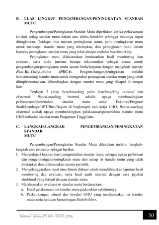 50Manual Mutu SPMI-UHO, 2014
B. LUAS LINGKUP PENGEMBANGAN/PENINGKATAN STANDAR
MUTU
Pengembangan/Peningkatan Standar Mutu diperlukan ketika pelaksanaan
isi dari setiap standar mutu dalam satu siklus berakhir sehingga mutunya dapat
ditingkatkan. Terdapat dua macam peningkatan mutu, yaitu peningkatan mutu
untuk mencapai standar mutu yang ditetapkan, dan peningkatan mutu dalam
konteks peningkatan standar mutu yang telah dicapai melalui benchmarking.
Peningkatan mutu dilaksanakan berdasarkan hasil monitoring dan
evaluasi, serta audit internal berupa rekomendasi sebagai acuan untuk
pengembangan/peningkatan mutu secara berkelanjutan dengan mengikuti metode
Plan-Do-Check-Action (PDCA). Pengem-bangan/peningkatan melalui
benchmarking standar mutu untuk mengetahui pencapaian standar mutu yang telah
diimplementasikan, dibandingkan dengan standar mutu yang dicapai di tempat
lain.
Terdapat 2 (dua) benchmarking yaitu benchmarking internal dan
eksternal. Bench-marking internal adalah upaya membandingkan
pelaksanaan/pemenuhan standar mutu antar Fakultas/Program
Studi/Lembaga/UPT/Biro/Bagian di lingkungan unit kerja UHO. Bench-marking
eksternal adalah upaya membandingkan pelaksanaan/pemenuhan standar mutu
UHO terhadap standar mutu Perguruan Tinggi lain.
C. LANGKAH-LANGKAH PENGEMBANGAN/PENINGKATAN
STANDAR
MUTU
Pengembangan/Peningkatan Standar Mutu dilakukan melalui langkah-
langkah atau prosedur sebagai berikut:
1. Mempelajari laporan hasil pengendalian standar mutu, sebagai upaya perbaikan
dan pengembangan/peningkatan mutu dari setiap isi standar mutu yang telah
ditetapkan dan dilaksanakan secara periodik.
2. Menyelenggarakan rapat atau forum diskusi untuk mendiskusikan laporan hasil
monitoring dan evaluasi, serta hasil audit internal dengan para pejabat
struktural yang terkait dengan standar mutu.
3. Melaksanakan evaluasi isi standar mutu berdasarkan:
a. Hasil pelaksanaan isi standar mutu pada siklus sebelumnya
b. Perkembangan situasi dan kondisi UHO yang melaksanakan isi standar
mutu serta tuntutan kepentingan Stakeholders.
 
