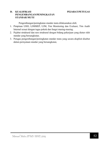 52Manual Mutu SPMI-UHO, 2014
D. KUALIFIKASI PEJABAT/PETUGAS
PENGEMBANGAN/PENINGKATAN
STANDAR MUTU
Pengembangan/peningkatan standar mutu dilaksanakan oleh:
1. Pimpinan UHO, LJMMEP, UJM, Tim Monitoring dan Evaluasi, Tim Audit
Internal sesuai dengan tugas pokok dan fungsi masing-masing.
2. Pejabat struktural dan non struktural dengan bidang pekerjaan yang diatur oleh
standar yang bersangkutan.
3. Petugas pengembangan/peningkatan standar mutu yang secara eksplisit disebut
dalam pernyataan standar yang bersangkutan.
 