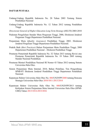 53Manual Mutu SPMI-UHO, 2014
DAFTAR PUSTAKA
Undang-Undang Republik Indonesia No. 20 Tahun 2003 Tentang Sistem
Pendidikan Nasional
Undang-Undang Republik Indonesia No. 12 Tahun 2012 tentang Pendidikan
Tinggi
Directorate General of Higher Education Long Term Strategy (HELTS) 2003-2010
Pedoman Pengelolaan Standar Mutu Perguruan Tinggi, 2006, Direktorat Jenderal
Perguruan Tinggi-Departemen Pendidikan Nasional.
Penjaminan Mutu (Quality Assurance) Pendidikan Tinggi, 2003. Direktorat
Jenderal Perguruan Tinggi-Departemen Pendidikan Nasional.
Praktik Baik (Best Practices) Dalam Penjaminan Mutu Pendidikan Tinggi, 2008
Departemen Pendidikan Nasional – Direkorat Pendidikan Tinggi.
Peraturan Pemerintah Republik Indonesia No. 32 Tahun 2013 tentang Revisi atas
Peraturan Pemerintah Republik Indonesia No. 19 Tahun 2005 tentang
Standar Nasional Pendidikan.
Peraturan Menteri Pendidikan Nasional RI Nomor 43 Tahun 2012 tentang Statuta
Universitas Halu Oleo.
Sistem Penjaminan Mutu Internal, 2010, Bahan Pelatihan, Tim Pengembang
SPMI-PT Direkorat Jenderal Pendidikan Tinggi Departemen Pendidikan
Nasional.
Keputusan Rektor Universitas Halu Oleo No. 000/UN29/PP/2000 tentang Rencana
Strategis Universitas Halu Oleo 2010/1011-2013/2014
Keputusan Rektor Universitas Halu Oleo No. 000/UN29/PP/2013 tentang
Kebijakan Sistem Penjaminan Mutu Internal Universitas Halu Oleo (SPMI-
UHO) Tahun 2013/1014-2015/2016
 