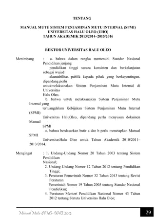 29Manual Mutu SPMI-UHO, 2014
TENTANG
MANUAL MUTU SISTEM PENJAMINAN MUTU INTERNAL (SPMI)
UNIVERSITAS HALU OLEO (UHO)
TAHUN AKADEMIK 2013/2014–2015/2016
REKTOR UNIVERSITAS HALU OLEO
Menimbang : a. bahwa dalam rangka memenuhi Standar Nasional
Pendidikan jenjang
pendidikan tinggi secara konsisten dan berkelanjutan
sebagai wujud
akuntabilitas publik kepada pihak yang berkepentingan,
dipandang perlu
untukmelaksanakan Sistem Penjaminan Mutu Internal di
Universitas
Halu Oleo.
b. bahwa untuk melaksanakan Sistem Penjaminan Mutu
Internal yang
tertuangdalam Kebijakan Sistem Penjaminan Mutu Internal
(SPMI)
Universitas HaluOleo, dipandang perlu menyusun dokumen
Manual
SPMI
c. bahwa berdasarkan butir a dan b perlu menetapkan Manual
SPMI
UniversitasHalu Oleo untuk Tahun Akademik 2010/2011–
2013/2014.
Mengingat : 1. Undang-Undang Nomor 20 Tahun 2003 tentang Sistem
Pendidikan
Nasional;
2. Undang-Undang Nomor 12 Tahun 2012 tentang Pendidikan
Tinggi;
3. Peraturan Pemerintah Nomor 32 Tahun 2013 tentang Revisi
Peraturan
Pemerintah Nomor 19 Tahun 2005 tentang Standar Nasional
Pendidikan;
4. Peraturan Menteri Pendidikan Nasional Nomor 43 Tahun
2012 tentang Statuta Universitas Halu Oleo;
 