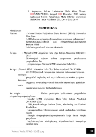 30Manual Mutu SPMI-UHO, 2014
5. Keputusan Rektor Universitas Halu Oleo Nomor:
000/UN29/PP/2013, tanggal 000 Desember 2013 tentang
Kebijakan Sistem Penjaminan Mutu Internal Universitas
Halu Oleo Tahun Akademik 2013/2014–2015/2016.
MEMUTUSKAN:
Menetapkan
Pertama : Manual Sistem Penjaminan Mutu Internal (SPMI) Universitas
Halu Oleo
(UHO)disusun sebagai pedoman dalam penetapan, pelaksanaan/
pemenuhan,pengendalian dan pengembangan/peningkatan
Standar SPMI
baik bidangakademik dan non akademik.
Ke dua : Manual SPMI Universitas Halu Oleo Tahun Akademik 2013/2014-
2015/
2016menjadi rujukan dalam penyusunan, pelaksanaan,
pengendalian dan
pengembangan Standar SPMI Universitas Halu Oleo.
Ke tiga : Manual SPMI Universitas Halu Oleo Tahun Akademik 2013/2014-
2015/2016menjadi rujukan atau pedoman pelaksanaan kegiatan
sekaligus
pengendali bagisetiap unit kerja dalam merencanakan program
kerja dan
anggaran, monitoring,evaluasi dan audit internal serta perbaikan
mutu
secara terus menerus danberkelanjutan.
Ke empat : Dalam penetapan pelaksanaan pengendalian
pengembangan/peningkatan
Standar SPMI Universitas Halu Oleo Tahun Akademik
2013/2014-2015/
2016,KetuaLembaga Jaminan Mutu, Monitoring dan Evaluasi
Pendidikan
UniversitasHalu Oleoditugaskan untuk melakukan koordinasi
secara
sinergis denganpimpinan-pimpinanunit kerja dalam rangka
penjabaran
langkah-langkah strategisyang diperlukandemi tercapainya
sasaran mutu
 