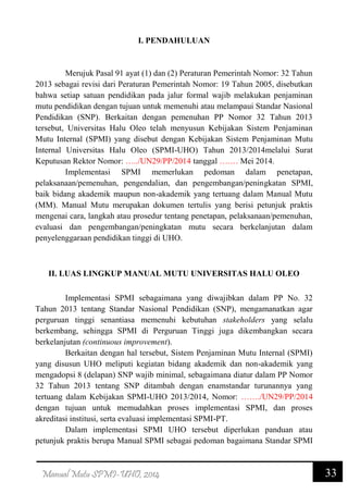33Manual Mutu SPMI-UHO, 2014
I. PENDAHULUAN
Merujuk Pasal 91 ayat (1) dan (2) Peraturan Pemerintah Nomor: 32 Tahun
2013 sebagai revisi dari Peraturan Pemerintah Nomor: 19 Tahun 2005, disebutkan
bahwa setiap satuan pendidikan pada jalur formal wajib melakukan penjaminan
mutu pendidikan dengan tujuan untuk memenuhi atau melampaui Standar Nasional
Pendidikan (SNP). Berkaitan dengan pemenuhan PP Nomor 32 Tahun 2013
tersebut, Universitas Halu Oleo telah menyusun Kebijakan Sistem Penjaminan
Mutu Internal (SPMI) yang disebut dengan Kebijakan Sistem Penjaminan Mutu
Internal Universitas Halu Oleo (SPMI-UHO) Tahun 2013/2014melalui Surat
Keputusan Rektor Nomor: …../UN29/PP/2014 tanggal ….… Mei 2014.
Implementasi SPMI memerlukan pedoman dalam penetapan,
pelaksanaan/pemenuhan, pengendalian, dan pengembangan/peningkatan SPMI,
baik bidang akademik maupun non-akademik yang tertuang dalam Manual Mutu
(MM). Manual Mutu merupakan dokumen tertulis yang berisi petunjuk praktis
mengenai cara, langkah atau prosedur tentang penetapan, pelaksanaan/pemenuhan,
evaluasi dan pengembangan/peningkatan mutu secara berkelanjutan dalam
penyelenggaraan pendidikan tinggi di UHO.
II. LUAS LINGKUP MANUAL MUTU UNIVERSITAS HALU OLEO
Implementasi SPMI sebagaimana yang diwajibkan dalam PP No. 32
Tahun 2013 tentang Standar Nasional Pendidikan (SNP), mengamanatkan agar
perguruan tinggi senantiasa memenuhi kebutuhan stakeholders yang selalu
berkembang, sehingga SPMI di Perguruan Tinggi juga dikembangkan secara
berkelanjutan (continuous improvement).
Berkaitan dengan hal tersebut, Sistem Penjaminan Mutu Internal (SPMI)
yang disusun UHO meliputi kegiatan bidang akademik dan non-akademik yang
mengadopsi 8 (delapan) SNP wajib minimal, sebagaimana diatur dalam PP Nomor
32 Tahun 2013 tentang SNP ditambah dengan enamstandar turunannya yang
tertuang dalam Kebijakan SPMI-UHO 2013/2014, Nomor: ……./UN29/PP/2014
dengan tujuan untuk memudahkan proses implementasi SPMI, dan proses
akreditasi institusi, serta evaluasi implementasi SPMI-PT.
Dalam implementasi SPMI UHO tersebut diperlukan panduan atau
petunjuk praktis berupa Manual SPMI sebagai pedoman bagaimana Standar SPMI
 