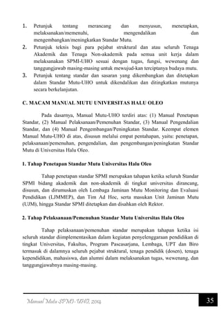 35Manual Mutu SPMI-UHO, 2014
1. Petunjuk tentang merancang dan menyusun, menetapkan,
melaksanakan/memenuhi, mengendalikan dan
mengembangkan/meningkatkan Standar Mutu.
2. Petunjuk teknis bagi para pejabat struktural dan atau seluruh Tenaga
Akademik dan Tenaga Non-akademik pada semua unit kerja dalam
melaksanakan SPMI-UHO sesuai dengan tugas, fungsi, wewenang dan
tanggungjawab masing-masing untuk mewujud-kan terciptanya budaya mutu.
3. Petunjuk tentang standar dan sasaran yang dikembangkan dan ditetapkan
dalam Standar Mutu-UHO untuk dikendalikan dan ditingkatkan mutunya
secara berkelanjutan.
C. MACAM MANUAL MUTU UNIVERSITAS HALU OLEO
Pada dasarnya, Manual Mutu-UHO terdiri atas: (1) Manual Penetapan
Standar, (2) Manual Pelaksanaan/Pemenuhan Standar, (3) Manual Pengendalian
Standar, dan (4) Manual Pengembangan/Peningkatan Standar. Keempat elemen
Manual Mutu-UHO di atas, disusun melalui empat pentahapan, yaitu: penetapan,
pelaksanaan/pemenuhan, pengendalian, dan pengembangan/peningkatan Standar
Mutu di Universitas Halu Oleo.
1. Tahap Penetapan Standar Mutu Universitas Halu Oleo
Tahap penetapan standar SPMI merupakan tahapan ketika seluruh Standar
SPMI bidang akademik dan non-akademik di tingkat universitas dirancang,
disusun, dan dirumuskan oleh Lembaga Jaminan Mutu Monitoring dan Evaluasi
Pendidikan (LJMMEP), dan Tim Ad Hoc, serta masukan Unit Jaminan Mutu
(UJM), hingga Standar SPMI ditetapkan dan disahkan oleh Rektor.
2. Tahap Pelaksanaan/Pemenuhan Standar Mutu Universitas Halu Oleo
Tahap pelaksanaan/pemenuhan standar merupakan tahapan ketika isi
seluruh standar diimplementasikan dalam kegiatan penyelenggaraan pendidikan di
tingkat Universitas, Fakultas, Program Pascasarjana, Lembaga, UPT dan Biro
termasuk di dalamnya seluruh pejabat struktural, tenaga pendidik (dosen), tenaga
kependidikan, mahasiswa, dan alumni dalam melaksanakan tugas, wewenang, dan
tanggungjawabnya masing-masing.
 