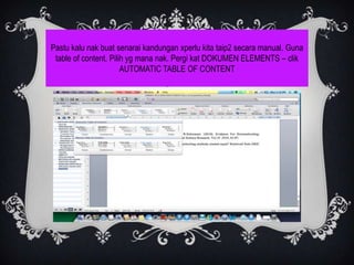 Pastu kalu nak buat senarai kandungan xperlu kita taip2 secara manual. Guna
 table of content. Pilih yg mana nak. Pergi kat DOKUMEN ELEMENTS – clik
                       AUTOMATIC TABLE OF CONTENT
 