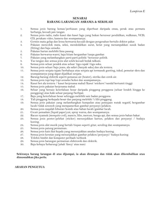 Lampiran E 
SENARAI 
BARANG LARANGAN ASRAMA & SEKOLAH 
1. Semua jenis barang kemas/perhiasan yang diperbuat daripada emas, perak atau permata berharga, kecuali jam tangan. 
2. Semua jenis radio, radio kaset dan kaset lagu yang bukan berunsur pendidikan, walkman, VCD, CD, perakam video, kamera dan seumpamanya. 
3. Cermin mata gelap dan lensa berwarna kecuali dengan pengesahan bertulis doktor pakar. 
4. Pakaian mencolok mata, seksi, mendedahkan aurat, ketat yang menampakkan susuk badan (fitting) dan baju uniseks. 
5. Pakaian harian melebihi lima pasang. 
6. Pakaian berwarna-warni, baju hitam bergambar/tanpa gambar. 
7. Pakaian yang melambangkan parti-parti politik/ berunsur politik. 
8. Tas tangan dan semua jenis alat solek kecuali bedak talkum. 
9. Semua jenis seluar pendek atau seluar ‘tiga cupak’/tiga suku. 
10. Semua jenis seluar/baju jeans, ala safari (banyak saku) dan ala tentera. 
11. Semua jenis senjata tajam/berbahaya atau senjata api termasuk gunting, tukul, pemutar skru dan seumpamanya yang dapat dijadikan senjata. 
12. Barang-barang elektrik seperti pemanas air (heater), sterika dan cerek air. 
13. Semua jenis topi kap/topi uniseks/koboi dan seumpamanya.. 
14. Kasut bot ala tentera / kasut berjenama mahal/Kasut ’snickers’/sandal bertumit tinggi 
15. Semua jenis pakaian berjenama mahal. 
16. Seluar yang bersaiz keterlaluan besar daripada pinggang pengguna (seluar londeh hingga ke punggung) atau kaki seluar panjang/berlipat. 
17. Baju yang keterlaluan besar sehingga melebihi saiz badan pengguna. 
18. Tali pinggang berkepala besar dan panjang melebihi ¼ lilit pinggang. 
19. Semua jenis pakaian yang melambangkan kumpulan atau pemujaan watak negatif, bergambar lucah/tidak senonoh yang mempamerkan gambar penyanyi/pelakon. 
20. Semua jenis majalah hiburan/komik atau bahan lucah/gambar lucah. 
21. Cecair pemadam (liquid paper),cat, spray warna, dan seumpamanya. 
22. Racun nyamuk (mosquito coil), mancis, lilin, mercun, bunga api, dan semua jenis bahan bakar. 
23. Semua jenis poster/pelekat (sticker) menunjukkan kartun, pelakon dan penyanyi / budaya kuning. 
24. Semua jenis alat muzik yang bertali/tiupan seperti gitar, seruling dan seumpamanya. 
25. Semua jenis patung permainan. 
26. Semua jenis kain ikat kepala yang menunjukkan amalan budaya kuning. 
27. Semua jenis keratan yang menunjukkan gambar pelakon/penyanyi/ budaya kuning. 
28. Telefon bimbit dan komputer peribadi/netbook 
29. Semua jenis barangan permainan elektronik dan elektrik. 
30. Baju kebaya/kebarung/jubah ’fancy’ atau maxi 
Sekiranya barang larangan di atas dijumpai, ia akan dirampas dan tidak akan dikembalikan atau dimusnahkan jika perlu. 
ARAHAN PENGETUA 
 