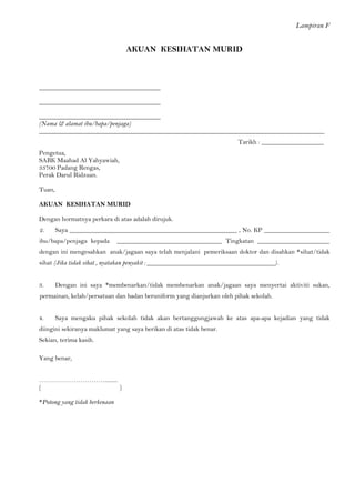 Lampiran F 
AKUAN KESIHATAN MURID 
_____________________________________ 
_____________________________________ 
_____________________________________ 
(Nama & alamat ibu/bapa/penjaga) 
_______________________________________________________________________________________ Tarikh : ___________________ 
Pengetua, 
SABK Maahad Al Yahyawiah, 
33700 Padang Rengas, 
Perak Darul Ridzuan. 
Tuan, 
AKUAN KESIHATAN MURID 
Dengan hormatnya perkara di atas adalah dirujuk. 
2. Saya ___________________________________________________ , No. KP ____________________ ibu/bapa/penjaga kepada ________________________________ Tingkatan ______________________ dengan ini mengesahkan anak/jagaan saya telah menjalani pemeriksaan doktor dan disahkan *sihat/tidak sihat (Jika tidak sihat , nyatakan penyakit : _______________________________________). 
3. Dengan ini saya *membenarkan/tidak membenarkan anak/jagaan saya menyertai aktiviti sukan, permainan, kelab/persatuan dan badan beruniform yang dianjurkan oleh pihak sekolah. 
4. Saya mengaku pihak sekolah tidak akan bertanggungjawab ke atas apa-apa kejadian yang tidak diingini sekiranya maklumat yang saya berikan di atas tidak benar. 
Sekian, terima kasih. 
Yang benar, 
…………………………......... 
( ) 
*Potong yang tidak berkenaan 
 