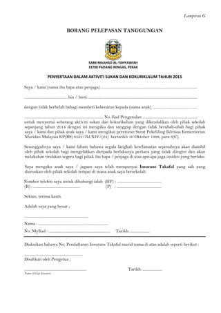 Lampiran G 
BORANG PELEPASAN TANGGUNGAN 
SABK MAAHAD AL-YAHYAWIAH 
33700 PADANG RENGAS, PERAK 
PENYERTAAN DALAM AKTIVITI SUKAN DAN KOKURIKULUM TAHUN 2015 
Saya / kami (nama ibu bapa atau penjaga) ................................................................................................... 
............................................ bin / binti ................................................................................................................ 
dengan tidak berbelah bahagi memberi kebenaran kepada (nama anak) .............................................. 
................................................................................. No. Kad Pengenalan ........................................................ 
untuk menyertai sebarang aktiviti sukan dan kokurikulum yang dikendalikan oleh pihak sekolah sepanjang tahun 2014 dengan ini mengaku dan sanggup dengan tidak berubah-ubah bagi pihak saya / kami dan pihak anak saya / kami mengikut peraturan Surat Pekeliling Ikhtisas Kementerian Muridan Malaysia KP(BS) 8591/Jld.XIV/(24) bertarikh 10 Oktober 1998, para 3(C). 
Sesungguhnya saya / kami faham bahawa segala langkah keselamatan sepenuhnya akan diambil oleh pihak sekolah bagi mengelakkan daripada berlakunya perkara yang tidak diingini dan akan melakukan tindakan segera bagi pihak ibu bapa / penjaga di atas apa-apa juga insiden yang berlaku. 
Saya mengaku anak saya / jagaan saya telah mempunyai Insurans Takaful yang sah yang diuruskan oleh pihak sekolah tempat di mana anak saya bersekolah. 
Nombor telefon saya untuk dihubungi ialah (HP) : .............................................. 
(R) : ................................................ (P) : .............................................. 
Sekian, terima kasih. 
Adalah saya yang benar ; 
.................................................................. 
Nama : ........................................................................ 
No. MyKad : ............................................................... Tarikh: .................... 
Diakuikan bahawa No. Pendaftaran Insurans Takaful murid nama di atas adalah seperti berikut : 
............................................................ 
Disahkan oleh Pengetua ; 
................................................................ Tarikh: .................... 
Nama & Cap Jawatan : 
 