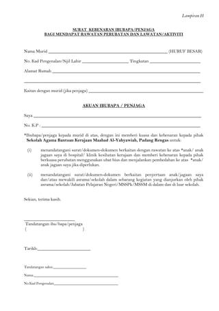 Lampiran H 
SURAT KEBENARAN IBUBAPA/PENJAGA 
BAGI MENDAPAT RAWATAN PERUBATAN DAN LAWATAN/AKTIVITI 
Nama Murid ______________________________________________________ (HURUF BESAR) 
No. Kad Pengenalan/Sijil Lahir _____________________ Tingkatan _______________________ 
Alamat Rumah ___________________________________________________________________ 
________________________________________________________________________________ 
Kaitan dengan murid (jika penjaga) ____________________________________________________ 
AKUAN IBUBAPA / PENJAGA 
Saya ____________________________________________________________________________ 
No. K.P : ________________________________________________________________________ 
*Ibubapa/penjaga kepada murid di atas, dengan ini memberi kuasa dan kebenaran kepada pihak Sekolah Agama Bantuan Kerajaan Maahad Al-Yahyawiah, Padang Rengas untuk: 
(i) menandatangani surat/dokumen-dokumen berkaitan dengan rawatan ke atas *anak/ anak jagaan saya di hospital/ klinik kesihatan kerajaan dan memberi kebenaran kepada pihak berkuasa perubatan menggunakan ubat bius dan menjalankan pembedahan ke atas *anak/ anak jagaan saya jika diperlukan. 
(ii) menandatangani surat/dokumen-dokumen berkaitan penyertaan anak/jagaan saya dan/atau mewakili asrama/sekolah dalam sebarang kegiatan yang dianjurkan oleh pihak asrama/sekolah/Jabatan Pelajaran Negeri/MSSPk/MSSM di dalam dan di luar sekolah. 
Sekian, terima kasih. 
_______________________ 
Tandatangan ibu/bapa/penjaga 
( ) 
Tarikh:________________________ 
Tandatangan saksi:__________________ 
Nama:______________________________________________ 
No.Kad Pengenalan___________________________________  