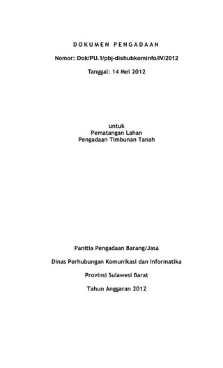 D O K U M E N P E N G A D A A N
Nomor: Dok/PU.1/pbj-dishubkominfo/IV/2012
Tanggal: 14 Mei 2012
untuk
Pematangan Lahan
Pengadaan Timbunan Tanah
Panitia Pengadaan Barang/Jasa
Dinas Perhubungan Komunikasi dan Informatika
Provinsi Sulawesi Barat
Tahun Anggaran 2012
 