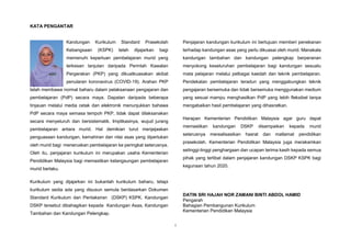 i
KATA PENGANTAR
Kandungan Kurikulum Standard Prasekolah
Kebangsaan (KSPK) telah dijajarkan bagi
memenuhi keperluan pembelajaran murid yang
terkesan lanjutan daripada Perintah Kawalan
Pergerakan (PKP) yang dikuatkuasakan akibat
penularan koronavirus (COVID-19). Arahan PKP
telah membawa normal baharu dalam pelaksanaan pengajaran dan
pembelajaran (PdP) secara maya. Dapatan daripada beberapa
tinjauan melalui media cetak dan elektronik menunjukkan bahawa
PdP secara maya semasa tempoh PKP, tidak dapat dilaksanakan
secara menyeluruh dan bersistematik. Implikasinya, wujud jurang
pembelajaran antara murid. Hal demikian turut menjejaskan
penguasaan kandungan, kemahiran dan nilai asas yang diperlukan
oleh murid bagi meneruskan pembelajaran ke peringkat seterusnya.
Oleh itu, penjajaran kurikulum ini merupakan usaha Kementerian
Pendidikan Malaysia bagi memastikan kelangsungan pembelajaran
murid berlaku.
Kurikulum yang dijajarkan ini bukanlah kurikulum baharu, tetapi
kurikulum sedia ada yang disusun semula berdasarkan Dokumen
Standard Kurikulum dan Pentaksiran (DSKP) KSPK. Kandungan
DSKP tersebut dibahagikan kepada Kandungan Asas, Kandungan
Tambahan dan Kandungan Pelengkap.
Penjajaran kandungan kurikulum ini bertujuan memberi penekanan
terhadap kandungan asas yang perlu dikuasai oleh murid. Manakala
kandungan tambahan dan kandungan pelengkap berperanan
menyokong keseluruhan pembelajaran bagi kandungan sesuatu
mata pelajaran melalui pelbagai kaedah dan teknik pembelajaran.
Pendekatan pembelajaran teradun yang menggabungkan teknik
pengajaran bersemuka dan tidak bersemuka menggunakan medium
yang sesuai mampu menghasilkan PdP yang lebih fleksibel tanpa
mengabaikan hasil pembelajaran yang dihasratkan.
Harapan Kementerian Pendidikan Malaysia agar guru dapat
memastikan kandungan DSKP disampaikan kepada murid
seterusnya merealisasikan hasrat dan matlamat pendidikan
prasekolah. Kementerian Pendidikan Malaysia juga merakamkan
setinggi-tinggi penghargaan dan ucapan terima kasih kepada semua
pihak yang terlibat dalam penjajaran kandungan DSKP KSPK bagi
kegunaan tahun 2020.
DATIN SRI HAJAH NOR ZAMANI BINTI ABDOL HAMID
Pengarah
Bahagian Pembangunan Kurikulum
Kementerian Pendidikan Malaysia
 
