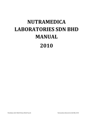 NUTRAMEDICA LABORATORIES SDN BHD MANUAL <br />2010<br />ISI KANDUNGAN <br />,[object Object],Nutramedica Laboratories Sdn Bhd<br />Nutramedica Laboratories Sdn Bhd (NLSB), a wholly owned Bumiputra company incorporated on 1st April 2008 belongs to Nutraherbs Sdn Bhd (NSB). The company is dedicated to produce quality herbal and plant based products and other nutraceutical products based on herbal and plant extracts with non analytical profiles and efficacies to penetrate increasingly sophisticated global marketplace.<br />NLSB is a biotech company with a strong R&D and technology capabilities. The strength of the company lie on its core activities in producing personal care, health & wellness products based on scientifically validated herbal and plant extracts.<br />NSB has been in business for over 12 years specializing in manufacturing of herbal and plant based products. It is a GMP certified manufacturer of HALAL quality herbal and plant based personal care and health supplements for applicant companies with existing operations.  <br />All products are scientifically formulated by NLSB for NSB in-house scientists, who are experts in the fields of herbs and medicinal plants, food and nutrition, alternative medicine and aromatherapy. The company is regularly in consultations with scientists from universities and research institutions in addition to its own experts in the above disciplines.<br />To date, NLSB in conjunction with NSB has 20 clients providing technical advice, product formulations and products analysis and certifications on OEM basis. The formulations are customized for each client. Presently the company is involved in formulations of skin care and health products with both large and start-up companies. The company’s leading edge is not only in supplying high quality products, but also assisting clients in product formulation, product packaging and product knowledge by offering seminars and consultations.<br />Among NLSB clients are: <br />Avon Cosmetics (M) Sdn Bhd<br />Luxor Network Sdn Bhd<br />Bencoolen Sdn Bhd<br />Forest‘s Secret Sdn Bhd<br />Johor  Biotech Corporation<br />Hiraq Training & Marketing Sdn Bhd<br />Platinum Herb Sdn Bhd <br />The company is led by a team of experienced and well qualified personnel with a combined work experience of more than 30 years in the areas of Chemist, Alternative Medicine, Food Technologist, Technology Management and Financial Management, Business Management.  Expertise from other areas such as safety and toxicology studies are sourced out from SIRIM, FRIM and other universities.<br />As a parent company, NSB also manufacture herbal & nutraceutical products in different forms including capsule, liquid, powder, tablets. NSB offer the following:<br />State of the art in the development and manufacturing of cosmetics using facilities that meet international standards such as Good Manufacturing Practice (GMP), Good Hygiene Practice (GHP), Hazard Analytical Critical Control Point (HACCP) and Halal Standard and delivering the highest quality goods to our customers. The company provides innovative solutions for all nutraceutical needs and a customer service based private label manufacturer.<br />Highest quality finished products with sound quality assurance programs in place.<br />A wide range of functional plant-based cosmetic products on request by clients.<br />Bidang Tugas Pegawai R&D<br />Position:Head of R&D<br />Reports to:Chief Executive Officer <br />Responsibility<br />Responsible to develop formulas, specifications and label declarations.<br />Responsible in the development of new products and improvement of products for client. These would include improvement of existing lines, line extensions, and factory efficiency.<br />To ensure compliance to all halal requirements in related to usage of raw material, packaging material and production equipment and process.<br />To demonstrate creatively in the identification of potential areas for innovation and in the development of new technology through the novel application of ingredients, formulation and processing.<br />Make test samples of products .To make sure the sample is stable, by conducting stability test. Test products for flavor, texture, color and nutritional content as applicable.<br />Ensure compliance to finished product specification and nutrition labels.<br />Analyze data and communicate results.<br />To prepare various reports to ensure complete communication of project status, progress, issues, solutions, timeline, and accountability.<br />Utilize problem-solving techniques to improve products and processes <br />Conduct design of experiments and process capability studies where needed.<br />Manage a portfolio of product development projects through effective planning and flawless execution <br />Application of standard consumer science techniques to prototype development and optimization. <br />Application of standard quality control procedures such as raw material and finished product specifications<br />Excellent communication and interpersonal skills in order to effectively interact with internal and external customers and suppliers <br />Responsible to assist in the on-line cosmetics registration as per the Ministry of Health (BPFK) requirements and other registrations and legislations from JAKIM or other related organizations.<br />Any other tasks as directed by the Chief Executive Officer or Executive Chairman<br />Authority<br />Approve purchase requisition not exceed than RM 300.00<br />Approve staff leave<br />Appraise staff performance<br />Bidang Tugas Penolong Pegawai R&D <br />Position:R&D Assistant<br />Reports to:Head of R&D (HOD)<br />Responsibility<br />Responsible for the entire process of product launches to production<br />Manage production and to ensure that products meet specifications and standards.<br />To participation in process development and optimization.<br />Responsible in the development and evaluation of product/process technology.<br />Develop formulas, specifications and label declarations.<br />Responsible in the development of new products and improvement of products for client. These would include improvement of existing lines, line extensions, factory efficiency.<br />To demonstrate creatively in the identification of potential areas for innovation and in the development of new technology through the novel application of ingredients, formulation and processing.<br />Make test samples of products .To make sure the sample is stable, by stressing the product for one to three months under different conditions. Test products for flavor, texture, color and nutritional content.<br />Ensure compliance to finished product specs and nutrition label.<br />Analyze data and communicate results.<br />To prepare various reports to ensure complete communication of project status, progress, issues, solutions, timeline, and accountability.<br />Utilize problem-solving techniques to improve products and processes <br />Assist with design of experiments and process capability studies<br />Able to manage a portfolio of product development projects through effective planning and flawless execution <br />Application of standard consumer science techniques to prototype development and optimization. <br />Application of standard quality control procedures such as raw material and finished product specification<br />Excellent communication and interpersonal skills in order to effectively interact with internal customers and external suppliers <br />Responsible to assist in the on-line cosmetics registration as per Ministry of Health (BPFK) requirements and other registration and legislation under food and beverages from JAKIM or other related organizations.<br />Perform other related duties and responsibilities as required from time to time<br />Proper maintenance of product test samples.<br />Authority: Nil<br />Bidang Tugas Pembantu Makmal <br />Position:Lab Assistant<br />Reports to:R&D Assistant<br />Responsibility<br />Responsible for the entire process of product launches bench to production<br />Manage production and to ensure that products meet specifications and standards.<br />Process development and optimization responsible in the development and evaluation of product/process technology.<br />Develop formulas, specifications and label declarations.<br />Responsible in the development of new products and improvement of products for client. These would include improvement of existing lines, line extensions, factory efficiency.<br />To demonstrate creatively in the identification of potential areas for innovation and in the development of new technology through the novel application of ingredients, formulation and processing.<br />Make test samples of products .To make sure the sample is stable, by stressing the product for one to three months under different conditions. Test products for flavor, texture, color and nutritional content.<br />Ensure compliance to finished product specs and nutrition label.<br />Analyze data and communicate results.<br />To prepare various reports to ensure complete communication of project status, progress, issues, solutions, timeline, and accountability.<br />Utilize problem-solving techniques to improve products and processes <br />Assist with designed experiments and process capability studies<br />Able to manage a portfolio of product development projects through effective planning and flawless execution <br />Application of standard consumer science techniques to prototype development and optimization. <br />Application of standard quality control procedures such as raw material and finished product specification<br />Excellent communication and interpersonal skills in order to effectively interact with internal customers and external suppliers <br />Responsible to assist in the on-line cosmetics registration as per Ministry of Health (BPFK) requirements and other registration and legislation under food and beverages from JAKIM or other related organizations.<br />Perform other related duties and responsibilities as required from time to time<br />Authority: NIL<br />Perkhidmatan disediakan NLSB dan sebut harga<br />NoServicesQuantity (if any)Price (RM)Lead timeRemarkProduct Formulation     1Cosmetic and food formulation ≤ 5 product5002 weeks Product Registration    1Product notification (cosmetic)13502 weeks 2Product MAL No (traditional)110006 to 8 month 3Free sale certificate (cosmetic)11002 weeks   Free sale certificate (food)≤ 5 product1503 weeks 4Product classification (food)1502 weeks 5Label checking (food)1503 weeks 6Advice for labelling 125003 weeks 7Health certificate (food)11503 weeks 8Logo buatan Malaysia11002 weeks 9Halal certification≤ 5 product10003 to 5 month   6 ≤ 10 product1200    11  ≤ 15 product1400    16  ≤ 25 product1700   RM 50 will be added for each additional  50   product    Product Testing     1Certificate of analysis (cosmetic)1200  2Certificate of analysis (food)1200  3Microbiological test (Min requirement)1200  4Efficacy test16500  5Challenge test1700  6Nutrition facts1250  7Heavy metal test (Min requirement of MOH)1TBC  8Viscosity test175  Training / Consultancy    1Product formulation training TBC  2Halal application trainig TBC  3GMP training TBC  4General Halal training TBC  5PIF training TBC  6CFS Training TBC  7Health Certificate training TBC  8How to start a business TBC  9Principle in starting the business TBC  10Setting a GMP factory TBC  <br />Carta alir business (Business Flow)<br />Sila lihat di lampiran <br />Senarai semak permohonan<br />Permohonan produk notifikasi – kosmetik <br />Permohonan pengkelasan produk – makanan<br />Permohonan semakan label - makanan<br />Permohonan sijil halal Jakim – makanan dan kosmetik<br />Permohonan sijil penjualan bebas produk makanan (FSC)<br />Permohonan sijil penjualan bebas produk cosmetic (FSC)<br />Permohonan sijil kesihatan (health certificate) - makanan<br />Permohonan produk buatan Malaysia<br />Permohonan untuk minuman air berbungkus (AMB)<br />Permohonan memperbaharui smart card<br />Permohonan smart card daripada DG Cert Sdn Bhd<br />Permohonan pelaksanaan HACCP<br />Permohonan pelaksanaan GMP (makanan)<br />Lain-lain permohonan<br />Pendaftaran produk (product registration)<br />NLSB menghasilkan produk makanan dan kosmetik di peringkat R&D dan produk tersebut perlu didaftarkan. Pendaftaran produk di bahagikan kepada 2:<br />,[object Object]