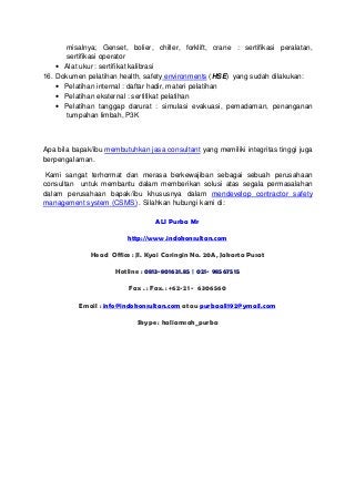 misalnya; Genset, bolier, chiller, forklift, crane : sertifikasi peralatan,
sertifikasi operator
• Alat ukur : sertifikat kalibrasi
16. Dokumen pelatihan health, safety environments (HSE) yang sudah dilakukan:
• Pelatihan internal : daftar hadir, materi pelatihan
• Pelatihan eksternal : sertifikat pelatihan
• Pelatihan tanggap darurat : simulasi evakuasi, pemadaman, penanganan
tumpahan limbah, P3K

Apa bila bapak/ibu membutuhkan jasa consultant yang memiliki integritas tinggi juga
berpengalaman.
Kami sangat terhormat dan merasa berkewajiban sebagai sebuah perusahaan
consultan untuk membantu dalam memberikan solusi atas segala permasalahan
dalam perusahaan bapak/ibu khususnya dalam mendevelop contractor safety
management system (CSMS) . Silahkan hubungi kami di:
ALI Purba Mr
http://www.indokonsultan.com
Head Office : Jl. Kyai Caringin No. 20A, Jakarta Pusat
Hotline : 0813-801631.85 | 021- 98567515
Fax . : Fax. : +62-21 - 6306560
Email : info@indokonsultan.com atau purbaali192@ymail.com
Skype : haliamsah_purba

 