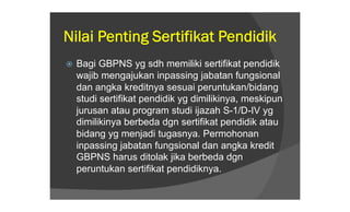 Nilai Penting Sertifikat Pendidik
   Bagi GBPNS yg sdh memiliki sertifikat pendidik
    wajib mengajukan inpassing jabatan fungsional
    dan angka kreditnya sesuai peruntukan/bidang
    studi sertifikat pendidik yg dimilikinya, meskipun
    jurusan atau program studi ijazah S-1/D-IV yg
    dimilikinya berbeda dgn sertifikat pendidik atau
    bidang yg menjadi tugasnya. Permohonan
    inpassing jabatan fungsional dan angka kredit
    GBPNS harus ditolak jika berbeda dgn
    peruntukan sertifikat pendidiknya.
 