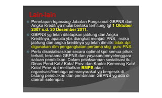 Lain-lain
   Penetapan Inpassing Jabatan Fungsional GBPNS dan
    Angka Kreditnya mulai berlaku terhitung tgl 1 Oktober
    2007 s.d. 30 Desember 2011.
   GBPNS yg telah ditetapkan jabfung dan Angka
    Kreditnya, apabila ybs diangkat menjadi PNS, maka
    jabfung dan angka kreditnya yg telah dimiliki tidak dpt
    digunakan dlm pengangkatan pertama sbg guru PNS.
   Perlu disosialisasikan secara optimal kpd semua pihak
    terkait, terutama GBPNS dan yayasan/penyelenggara
    satuan pendidikan. Dalam pelaksanaan sosialisasi itu,
    Dinas Pend.Kab/ Kota/ Prov. dan Kantor Kemenag Kab/
    Kota/ Prov. dpt melibatkan BMPS atau
    organisasi/lembaga pd masyarakat yg bergerak di
    bidang pendidikan dan pembinaan GBPNS yg ada di
    daerah setempat.
 