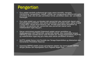 Pengertian
   Guru adalah pendidik profesional dgn tugas utama mendidik, mengajar,
    membimbing, mengarahkan, melatih, menilai, dan mengevaluasi peserta didik pada
    pendidikan anak usia dini jalur pendidikan formal, pendidikan dasar, dan pendidikan
    menengah.

   Guru tetap adalah guru yg diangkat oleh pemerintah atau pemerintah daerah atau
    penyelenggara pendidikan, atau satuan pendidikan utk jangka waktu paling singkat
    2 (dua) tahun secara terus-menerus, dan tercatat pada satuan pendidikan yg
    memiliki izin pendirian dari pemerintah atau pemerintah daerah serta
    melaksanakan tugas sbg guru.

   Satuan administrasi pangkal (Satminkal) adalah satuan pendidikan yg
    diselenggarakan oleh Pemerintah, pemerintah daerah, atau masyarakat tempat
    GBPNS yg telah memiliki Nomor Unik Pendidik dan Tenaga Kependidikan (NUPTK)
    yg melaksanakan tugas sbg guru tetap pada satuan pendidikan dimaksud.

   NUPTK adalah Nomor Unik Pendidik dan Tenaga Kependidikan yg dikeluarkan oleh
    Kementerian Pendidikan Nasional.

   Inpassing GBPNS adalah proses penyetaraan jabatan dan kepangkatan GBPNS
    dengan jabatan dan kepangkatan Guru Pegawai Negeri Sipil.
 