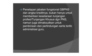 Penetapan  jabatan fungsional GBPNS
 dan angka kreditnya, bukan hanya untuk
 memberikan kesetaraan tunjangan
 profesi/Tunjangan Khusus dgn PNS,
 namun juga dimaksudkan untuk
 pembinaan dan perlindungan serta tertib
 administrasi guru.
 