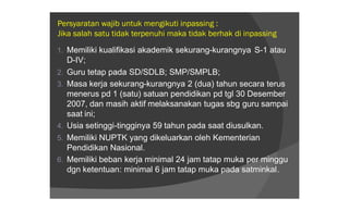 Persyaratan wajib untuk mengikuti inpassing :
Jika salah satu tidak terpenuhi maka tidak berhak di inpassing

1. Memiliki kualifikasi akademik sekurang-kurangnya S-1 atau
     D-IV;
2.   Guru tetap pada SD/SDLB; SMP/SMPLB;
3.   Masa kerja sekurang-kurangnya 2 (dua) tahun secara terus
     menerus pd 1 (satu) satuan pendidikan pd tgl 30 Desember
     2007, dan masih aktif melaksanakan tugas sbg guru sampai
     saat ini;
4.   Usia setinggi-tingginya 59 tahun pada saat diusulkan.
5.   Memiliki NUPTK yang dikeluarkan oleh Kementerian
     Pendidikan Nasional.
6.   Memiliki beban kerja minimal 24 jam tatap muka per minggu
     dgn ketentuan: minimal 6 jam tatap muka pada satminkal.
 