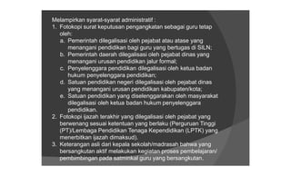 Melampirkan syarat-syarat administratif :
1. Fotokopi surat keputusan pengangkatan sebagai guru tetap
   oleh:
   a. Pemerintah dilegalisasi oleh pejabat atau atase yang
      menangani pendidikan bagi guru yang bertugas di SILN;
   b. Pemerintah daerah dilegalisasi oleh pejabat dinas yang
      menangani urusan pendidikan jalur formal;
   c. Penyelenggara pendidikan dilegalisasi oleh ketua badan
      hukum penyelenggara pendidikan;
   d. Satuan pendidikan negeri dilegalisasi oleh pejabat dinas
      yang menangani urusan pendidikan kabupaten/kota;
   e. Satuan pendidikan yang diselenggarakan oleh masyarakat
      dilegalisasi oleh ketua badan hukum penyelenggara
      pendidikan.
2. Fotokopi ijazah terakhir yang dilegalisasi oleh pejabat yang
   berwenang sesuai ketentuan yang berlaku (Perguruan Tinggi
   (PT)/Lembaga Pendidikan Tenaga Kependidikan (LPTK) yang
   menerbitkan ijazah dimaksud).
3. Keterangan asli dari kepala sekolah/madrasah bahwa yang
   bersangkutan aktif melakukan kegiatan proses pembelajaran/
   pembimbingan pada satminkal guru yang bersangkutan.
 