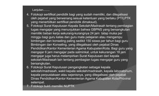 Lanjutan........
4. Fotokopi sertifikat pendidik bagi yang sudah memiliki, dan dilegalisasi
   oleh pejabat yang berwenang sesuai ketentuan yang berlaku (PT/LPTK
   yang menerbitkan sertifikat pendidik dimaksud).
5. Fotokopi Surat Keputusan Kepala Sekolah/Madrasah tentang pembagian
   tugas mengajar yang menunjukkan bahwa GBPNS yang bersangkutan
   memiliki beban kerja sekurang-kurangnya 24 jam tatap muka per
   minggu bagi guru kelas dan guru mata pelajaran atau mengampu
   bimbingan dan konseling paling sedikit 150 siswa per tahun bagi guru
   Bimbingan dan Konseling, yang dilegalisasi oleh pejabat Dinas
   Pendidikan/Kantor Kementerian Agama Kabupaten/Kota. Bagi guru yang
   mengajar 6 jam mengajar pada satminkal, untuk kekurangan 18 jam
   mengajar juga harus melampirkan Surat Keputusan dari kepala
   sekolah/Madrasah lain tentang pembagian tugas mengajar guru yang
   bersangkutan.
6. Fotokopi Surat Keputusan pengangkatan sebagai kepala
   sekolah/madrasah, wakil kepala sekolah/madrasah, kepala laboratorium,
   kepala perpustakaan atau sejenisnya, yang dilegalisasi oleh pejabat
   Dinas Pendidikan/Kantor Kementerian Agama Kabupaten Kota/Provinsi
   setempat.
7. Fotokopi bukti memiliki NUPTK
 