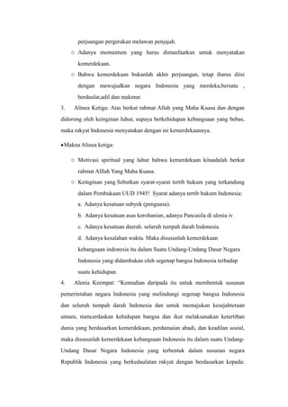 perjuangan pergerakan melawan penjajah.
o Adanya momentum yang harus dimanfaatkan untuk menyatakan
kemerdekaan.
o Bahwa kemerdekaan bukanlah akhir perjuangan, tetap iharus diisi
dengan mewujudkan negara Indonesia yang merdeka,bersatu ,
berdaulat,adil dan makmur.
3. Alinea Ketiga: Atas berkat rahmat Allah yang Maha Kuasa dan dengan
didorong oleh keinginan luhur, supaya berkehidupan kebangsaan yang bebas,
maka rakyat Indonesia menyatakan dengan ini kemerdekaannya.
•Makna Alinea ketiga:
o Motivasi spiritual yang luhur bahwa kemerdekaan kitaadalah berkat
rahmat Alllah Yang Maha Kuasa.
o Keinginan yang Sebutkan syarat-syarat tertib hukum yang terkandung
dalam Pembukaan UUD 1945! Syarat adanya tertib hukum Indonesia:
a. Adanya kesatuan subyek (penguasa).
b. Adanya kesatuan asas kerohanian, adanya Pancasila di alenia iv
c. Adanya kesatuan daerah. seluruh tumpah darah Indonesia.
d. Adanya kesalahan waktu. Maka disusunlah kemerdekaan
kebangsaan indonesia itu dalam Suatu Undang-Undang Dasar Negara
Indonesia yang didambakan oleh segenap bangsa Indonesia terhadap
suatu kehidupan.
4. Alenia Keempat: “Kemudian daripada itu untuk membentuk susunan
pemerintahan negara Indonesia yang melindungi segenap bangsa Indonesia
dan seluruh tumpah darah Indonesia dan untuk memajukan kesejahteraan
umum, mencerdaskan kehidupan bangsa dan ikut melaksanakan ketertiban
dunia yang berdasarkan kemerdekaan, perdamaian abadi, dan keadilan sosial,
maka disusunlah kemerdekaan kebangsaan Indonesia itu dalam suatu Undang-
Undang Dasar Negara Indonesia yang terbentuk dalam susunan negara
Republik Indonesia yang berkedaulatan rakyat dengan berdasarkan kepada:
 