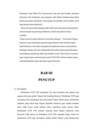 Ketuhanan Yang Maha Esa, kemanusiaan yang adil dan beradab, persatuan
Indonesia, dan kerakyatan yang dipimpin oleh hikmat kebijaksanaan dalam
permusyawaratan/ perwakilan, serta dengan mewujudkan suatu keadilan sosial
bagi seluruh rakyat Indonesia”.
Alinea ini merumuskan dengan padat sekali tujuan dan prinsip-prinsip dasar,
untuk mencapai tujuan bangsa Indonesia setelah menyatakan dirinya
merdeka.
Tujuan nasional negara Indonesia dirumuskan dengan "... Pemerintah Negara
Indonesia yang melindungi segenap bangsa Indonesia dan seluruh tumpah
darah Indonesia, dan untuk memajukan kesejahteraan umum, mencerdaskan
kebidupan bangsa, dan ikut melaksanakan ketertiban dunia yang berdasarkan
kemerdekaan, perdamaian abadi, dan keadilan social." Dan alenia ini memuat
tugas negara/tujuan nasional, penyusunan UUD 1945, bentuk susunan negara
yang berkedaulatan rakyat dan dasar negara Pancasila.
BAB III
PENUTUP
3.1 Kesimpulan
Pembukaan UUD 1945 merupakan inti atau kristalisasi dari pikiran atau
gagasan dari para pendiri Negara (the founding farmers). Pembukaan UUD juga
merupakan hasil perjuangan dari para pendiri Negara dalam upaya memberikan
landasan yang kokoh bagi Negara Republik Indonesia agar mampu bertahan
lama, tidak hanya untuk puluhan tahun melainkan untuk ratusan tahun.
Pembukaan UUD 1945 memuat rumusan dasar Negara Indonesia, yaitu
Pancasila. Oleh karena itu kedudukan UUD 1945 sangatlah tinggi. Selain itu,
pembukaan UUD juga merupakan pokok kaidah Negara yang fundamental.
 