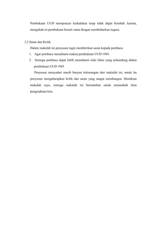 Pembukaan UUD mempunyai kedudukan tetap tidak dapat berubah. karena,
mengubah isi pembukaan berarti sama dengan membubarkan negara.
3.2 Saran dan Kritik
Dalam makalah ini penyusun ingin memberikan saran kepada pembaca:
1. Agar pembaca memahami makna pembukaan UUD 1945.
2. Semoga pembaca dapat lebih memahami nilai luhur yang terkandung dalam
pembukaan UUD 1945
Penyusun menyadari masih banyan kekurangan dari makalah ini, untuk itu
penyusun mengaharapkan kritik dan saran yang sangat membangun. Demikian
makalah saya, semoga makalah ini bermanfaat untuk menambah ilmu
pengetahuan kita.
 
