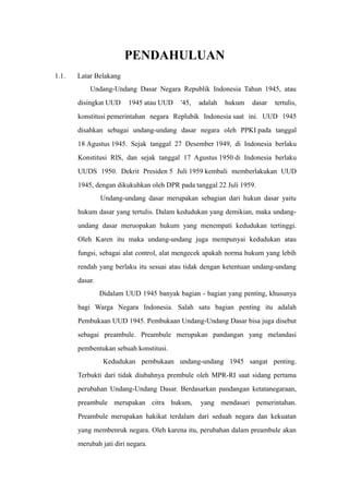 PENDAHULUAN
1.1. Latar Belakang
Undang-Undang Dasar Negara Republik Indonesia Tahun 1945, atau
disingkat UUD 1945 atau UUD '45, adalah hukum dasar tertulis,
konstitusi pemerintahan negara Replubik Indonesia saat ini. UUD 1945
disahkan sebagai undang-undang dasar negara oleh PPKI pada tanggal
18 Agustus 1945. Sejak tanggal 27 Desember 1949, di Indonesia berlaku
Konstitusi RIS, dan sejak tanggal 17 Agustus 1950 di Indonesia berlaku
UUDS 1950. Dekrit Presiden 5 Juli 1959 kembali memberlakukan UUD
1945, dengan dikukuhkan oleh DPR pada tanggal 22 Juli 1959.
Undang-undang dasar merupakan sebagian dari hukun dasar yaitu
hukum dasar yang tertulis. Dalam kedudukan yang demikian, maka undang-
undang dasar meruopakan hukum yang menempati kedudukan tertinggi.
Oleh Karen itu maka undang-undang juga mempunyai kedudukan atau
fungsi, sebagai alat control, alat mengecek apakah norma hukum yang lebih
rendah yang berlaku itu sesuai atau tidak dengan ketentuan undang-undang
dasar.
Didalam UUD 1945 banyak bagian - bagian yang penting, khusunya
bagi Warga Negara Indonesia. Salah satu bagian penting itu adalah
Pembukaan UUD 1945. Pembukaan Undang-Undang Dasar bisa juga disebut
sebagai preambule. Preambule merupakan pandangan yang melandasi
pembentukan sebuah konstitusi.
Kedudukan pembukaan undang-undang 1945 sangat penting.
Terbukti dari tidak diubahnya prembule oleh MPR-RI saat sidang pertama
perubahan Undang-Undang Dasar. Berdasarkan pandangan ketatanegaraan,
preambule merupakan citra hukum, yang mendasari pemerintahan.
Preambule merupakan hakikat terdalam dari seduah negara dan kekuatan
yang membenruk negara. Oleh karena itu, perubahan dalam preambule akan
merubah jati diri negara.
 