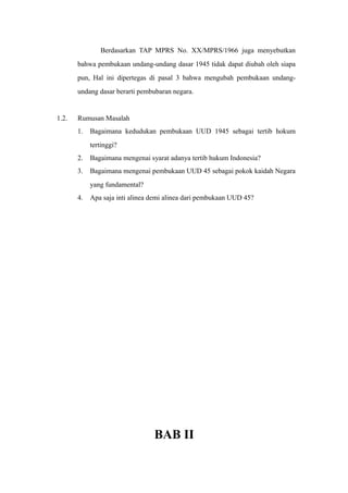 Berdasarkan TAP MPRS No. XX/MPRS/1966 juga menyebutkan
bahwa pembukaan undang-undang dasar 1945 tidak dapat diubah oleh siapa
pun, Hal ini dipertegas di pasal 3 bahwa mengubah pembukaan undang-
undang dasar berarti pembubaran negara.
1.2. Rumusan Masalah
1. Bagaimana kedudukan pembukaan UUD 1945 sebagai tertib hokum
tertinggi?
2. Bagaimana mengenai syarat adanya tertib hukum Indonesia?
3. Bagaimana mengenai pembukaan UUD 45 sebagai pokok kaidah Negara
yang fundamental?
4. Apa saja inti alinea demi alinea dari pembukaan UUD 45?
BAB II
 
