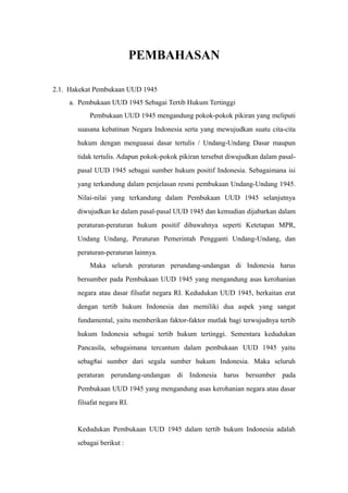 PEMBAHASAN
2.1. Hakekat Pembukaan UUD 1945
a. Pembukaan UUD 1945 Sebagai Tertib Hukum Tertinggi
Pembukaan UUD 1945 mengandung pokok-pokok pikiran yang meliputi
suasana kebatinan Negara Indonesia serta yang mewujudkan suatu cita-cita
hukum dengan menguasai dasar tertulis / Undang-Undang Dasar maupun
tidak tertulis. Adapun pokok-pokok pikiran tersebut diwujudkan dalam pasal-
pasal UUD 1945 sebagai sumber hukum positif Indonesia. Sebagaimana isi
yang terkandung dalam penjelasan resmi pembukaan Undang-Undang 1945.
Nilai-nilai yang terkandung dalam Pembukaan UUD 1945 selanjutnya
diwujudkan ke dalam pasal-pasal UUD 1945 dan kemudian dijabarkan dalam
peraturan-peraturan hukum positif dibawahnya seperti Ketetapan MPR,
Undang Undang, Peraturan Pemerintah Pengganti Undang-Undang, dan
peraturan-peraturan lainnya.
Maka seluruh peraturan perundang-undangan di Indonesia harus
bersumber pada Pembukaan UUD 1945 yang mengandung asas kerohanian
negara atau dasar filsafat negara RI. Kedudukan UUD 1945, berkaitan erat
dengan tertib hukum Indonesia dan memiliki dua aspek yang sangat
fundamental, yaitu memberikan faktor-faktor mutlak bagi terwujudnya tertib
hukum Indonesia sebagai tertib hukum tertinggi. Sementara kedudukan
Pancasila, sebagaimana tercantum dalam pembukaan UUD 1945 yaitu
sebag8ai sumber dari segala sumber hukum Indonesia. Maka seluruh
peraturan perundang-undangan di Indonesia harus bersumber pada
Pembukaan UUD 1945 yang mengandung asas kerohanian negara atau dasar
filsafat negara RI.
Kedudukan Pembukaan UUD 1945 dalam tertib hukum Indonesia adalah
sebagai berikut :
 