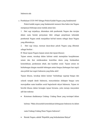 Indonesia ada
c. Pembukaan UUD 1945 Sebagai Pokok Kaidah Negara yang fundalmental
Pokok kaidah negara yang fundamental menurut ilmu hukm tata Negara
mempunyai beberapa unsur mutlak antara lain:
1. Dari segi terjadinya, ditentukan oleh pembentuk Negara dan tercipta
dalam suatu bentuk pernyataan lahir sebagai penjelmaan kehendak
pembentuk Negara untuk menjadikan hal-hal tetentu sebagai dasar Negara
yang dibentuknya.
2. Dari segi isinya, memuat dasar-dasar pokok Negara yang dibentuk
sebagai berikut :
Ø Dasar tujuan Negara (tujuan umum dan tujuan khusus).
Tujuan umum, tercakup dalam kalimat untuk memajukan kesejahteraan
umum dan ikut melaksanakan ketertiban dunia yang berdasarkan
kemerdekaan, perdamaian abadi, dan keadilan sosial. Tujuan umum ini
berhubungan dengan masalah hubungan antara bangsa (hubungan luar negri)
atau politik luar negeri Indonesia yang bebas aktif.
Tujuan khusus, tercakup dalam kaimat “melindungi segenap bangsa dan
seluruh tumpah darah Indonesia, mencerdaskan ehidupan bangsa serta
mewujudkan suatu keadilan sosial bagiseluruh rakyat Indonesia. Tujuan ini
bersifat khusus dalam kerangka tujuan bersama, yaitu menuju masyarakat
adil dan makmur.
• Ketentuan diadakannya Undang- Undang Dasar yang tersimpul dalam
kalimat, “Maka disusunlah kemerdekaan kebangsaan Indonesia itu dalam
suatu Undang-Undang Dasar Negara Indonesia”.
• Bentuk Negara, adalah “Republik yang berkedaulatan Rakyat”
 