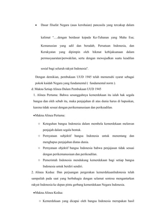 • Dasar filsafat Negara (asas kerohaian) pancasila yang tercakup dalam
kalimat “….dengan berdasar kepada Ke-Tuhanan yang Maha Esa;
Kemanusian yang adil dan beradab, Persatuan Indonesia, dan
Kerakyatan yang dipimpin oleh hikmat kebijaksanaan dalam
permusyaaratan/perwakilan, serta dengan mewujudkan suatu keadilan
sosial bagi seluruh rakyat Indonesia”.
Dengan demikian, pembukaan UUD 1945 telah memenuhi syarat sebagai
pokok kaidah Negara yang fundamental ( fundamental norm ).
d. Makna Setiap Alinea Dalam Pembukaan UUD 1945
1. Alinea Pertama: Bahwa sesungguhnya kemerdekaan itu ialah hak segala
bangsa dan oleh sebab itu, maka penjajahan di atas dunia harus di hapuskan,
karena tidak sesuai dengan perikemanusiaan dan perikeadilan.
•Makna Alinea Pertama:
o Keteguhan bangsa Indonesia dalam membela kemerdekaan melawan
penjajah dalam segala bentuk.
o Pernyataan subjektif bangsa Indonesia untuk menentang dan
menghapus penjajahan diatas dunia.
o Pernyataan objektif bangsa Indonesia bahwa penjajasan tidak sesuai
dengan perikemanusiaan dan perikeadilan.
o Pemerintah Indonesia mendukung kemerdekaan bagi setiap bangsa
Indonesia untuk berdiri sendiri.
2. Alinea Kedua: Dan perjuangan pergerakan kemerdekaanIndonesia telah
sampailah pada saat yang berbahagia dengan selamat sentosa mengantarkan
rakyat Indonesia ke depan pintu gerbang kemerdekaan Negara Indonesia.
•Makna Alinea Kedua:
o Kemerdekaan yang dicapai oleh bangsa Indonesia merupakan hasil
 