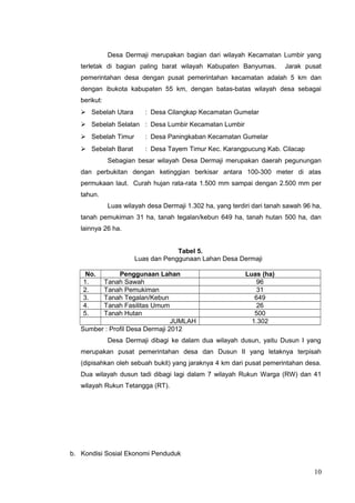 Desa Dermaji merupakan bagian dari wilayah Kecamatan Lumbir yang 
terletak di bagian paling barat wilayah Kabupaten Banyumas. Jarak pusat 
pemerintahan desa dengan pusat pemerintahan kecamatan adalah 5 km dan 
dengan ibukota kabupaten 55 km, dengan batas-batas wilayah desa sebagai 
berikut: 
 Sebelah Utara : Desa Cilangkap Kecamatan Gumelar 
 Sebelah Selatan : Desa Lumbir Kecamatan Lumbir 
 Sebelah Timur : Desa Paningkaban Kecamatan Gumelar 
 Sebelah Barat : Desa Tayem Timur Kec. Karangpucung Kab. Cilacap 
Sebagian besar wilayah Desa Dermaji merupakan daerah pegunungan 
dan perbukitan dengan ketinggian berkisar antara 100-300 meter di atas 
permukaan laut. Curah hujan rata-rata 1.500 mm sampai dengan 2.500 mm per 
tahun. 
Luas wilayah desa Dermaji 1.302 ha, yang terdiri dari tanah sawah 96 ha, 
tanah pemukiman 31 ha, tanah tegalan/kebun 649 ha, tanah hutan 500 ha, dan 
lainnya 26 ha. 
Tabel 5. 
Luas dan Penggunaan Lahan Desa Dermaji 
No. Penggunaan Lahan Luas (ha) 
1. Tanah Sawah 96 
2. Tanah Pemukiman 31 
3. Tanah Tegalan/Kebun 649 
4. Tanah Fasilitas Umum 26 
5. Tanah Hutan 500 
JUMLAH 1.302 
Sumber : Profil Desa Dermaji 2012 
Desa Dermaji dibagi ke dalam dua wilayah dusun, yaitu Dusun I yang 
merupakan pusat pemerintahan desa dan Dusun II yang letaknya terpisah 
(dipisahkan oleh sebuah bukit) yang jaraknya 4 km dari pusat pemerintahan desa. 
Dua wilayah dusun tadi dibagi lagi dalam 7 wilayah Rukun Warga (RW) dan 41 
wilayah Rukun Tetangga (RT). 
b. Kondisi Sosial Ekonomi Penduduk 
10 
 
